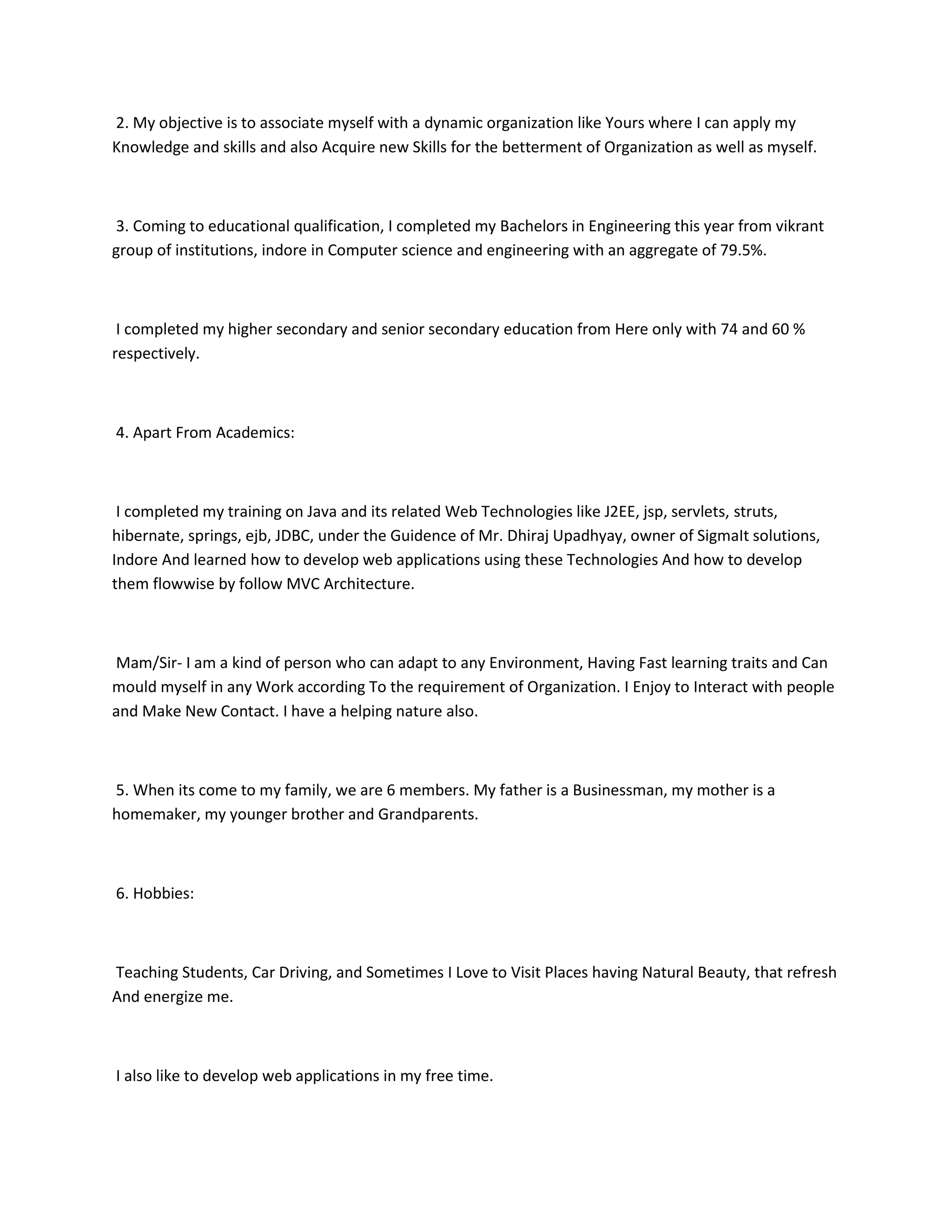 2. My objective is to associate myself with a dynamic organization like Yours where I can apply my
Knowledge and skills and also Acquire new Skills for the betterment of Organization as well as myself.



3. Coming to educational qualification, I completed my Bachelors in Engineering this year from vikrant
group of institutions, indore in Computer science and engineering with an aggregate of 79.5%.



 I completed my higher secondary and senior secondary education from Here only with 74 and 60 %
respectively.



4. Apart From Academics:



 I completed my training on Java and its related Web Technologies like J2EE, jsp, servlets, struts,
hibernate, springs, ejb, JDBC, under the Guidence of Mr. Dhiraj Upadhyay, owner of SigmaIt solutions,
Indore And learned how to develop web applications using these Technologies And how to develop
them flowwise by follow MVC Architecture.



Mam/Sir- I am a kind of person who can adapt to any Environment, Having Fast learning traits and Can
mould myself in any Work according To the requirement of Organization. I Enjoy to Interact with people
and Make New Contact. I have a helping nature also.



5. When its come to my family, we are 6 members. My father is a Businessman, my mother is a
homemaker, my younger brother and Grandparents.



6. Hobbies:



Teaching Students, Car Driving, and Sometimes I Love to Visit Places having Natural Beauty, that refresh
And energize me.



I also like to develop web applications in my free time.
 