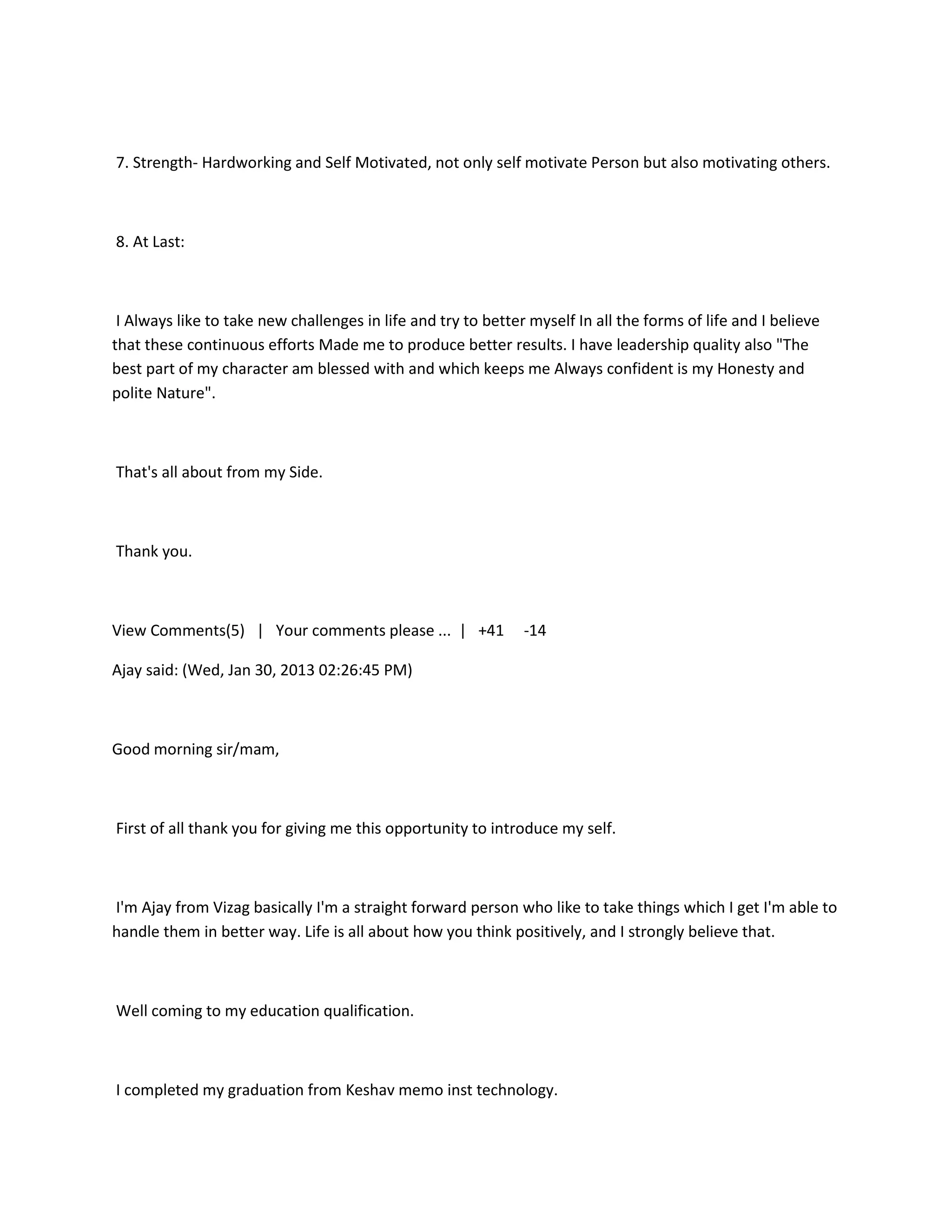 7. Strength- Hardworking and Self Motivated, not only self motivate Person but also motivating others.



8. At Last:



 I Always like to take new challenges in life and try to better myself In all the forms of life and I believe
that these continuous efforts Made me to produce better results. I have leadership quality also "The
best part of my character am blessed with and which keeps me Always confident is my Honesty and
polite Nature".



That's all about from my Side.



Thank you.



View Comments(5) | Your comments please ... | +41              -14

Ajay said: (Wed, Jan 30, 2013 02:26:45 PM)



Good morning sir/mam,



First of all thank you for giving me this opportunity to introduce my self.



I'm Ajay from Vizag basically I'm a straight forward person who like to take things which I get I'm able to
handle them in better way. Life is all about how you think positively, and I strongly believe that.



Well coming to my education qualification.



I completed my graduation from Keshav memo inst technology.
 