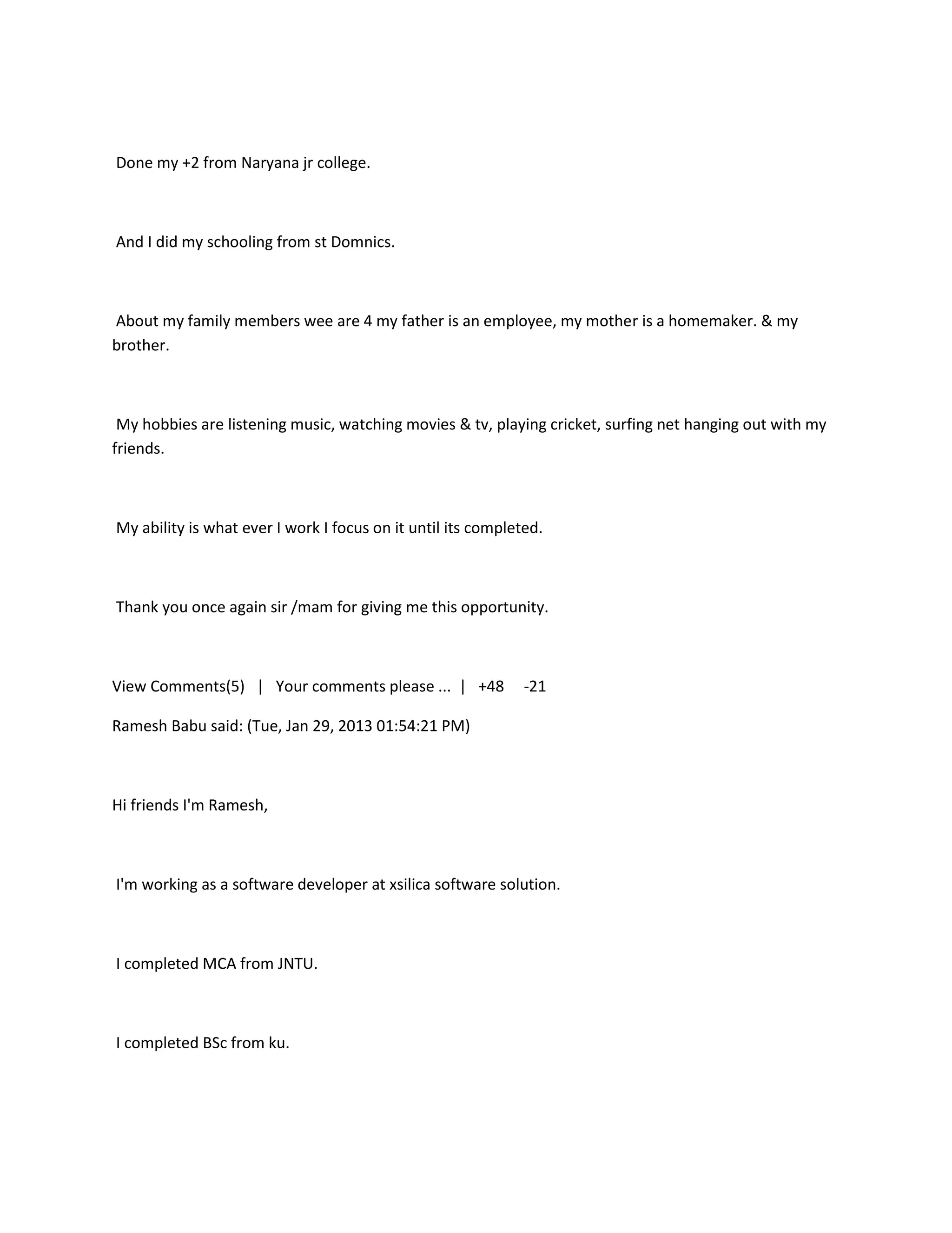 Done my +2 from Naryana jr college.



And I did my schooling from st Domnics.



About my family members wee are 4 my father is an employee, my mother is a homemaker. & my
brother.



 My hobbies are listening music, watching movies & tv, playing cricket, surfing net hanging out with my
friends.



My ability is what ever I work I focus on it until its completed.



Thank you once again sir /mam for giving me this opportunity.



View Comments(5) | Your comments please ... | +48             -21

Ramesh Babu said: (Tue, Jan 29, 2013 01:54:21 PM)



Hi friends I'm Ramesh,



I'm working as a software developer at xsilica software solution.



I completed MCA from JNTU.



I completed BSc from ku.
 