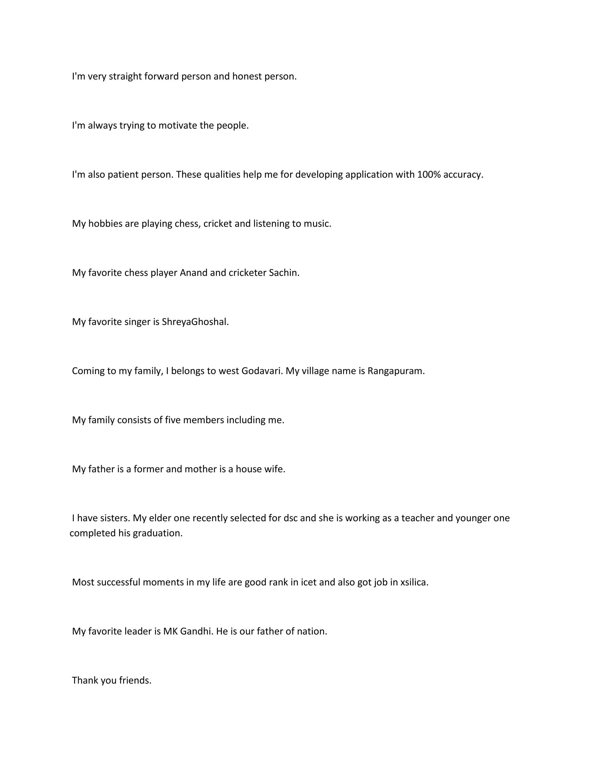 I'm very straight forward person and honest person.



I'm always trying to motivate the people.



I'm also patient person. These qualities help me for developing application with 100% accuracy.



My hobbies are playing chess, cricket and listening to music.



My favorite chess player Anand and cricketer Sachin.



My favorite singer is ShreyaGhoshal.



Coming to my family, I belongs to west Godavari. My village name is Rangapuram.



My family consists of five members including me.



My father is a former and mother is a house wife.



 I have sisters. My elder one recently selected for dsc and she is working as a teacher and younger one
completed his graduation.



Most successful moments in my life are good rank in icet and also got job in xsilica.



My favorite leader is MK Gandhi. He is our father of nation.



Thank you friends.
 