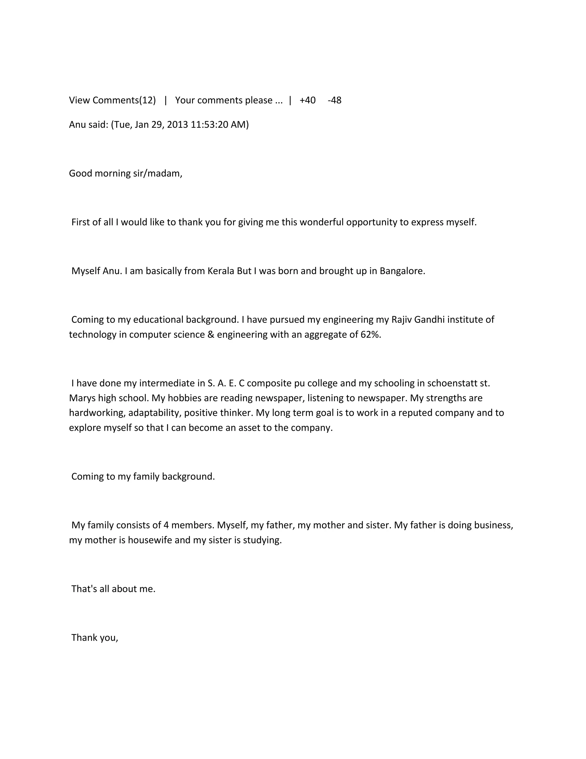 View Comments(12) | Your comments please ... | +40           -48

Anu said: (Tue, Jan 29, 2013 11:53:20 AM)



Good morning sir/madam,



First of all I would like to thank you for giving me this wonderful opportunity to express myself.



Myself Anu. I am basically from Kerala But I was born and brought up in Bangalore.



 Coming to my educational background. I have pursued my engineering my Rajiv Gandhi institute of
technology in computer science & engineering with an aggregate of 62%.



I have done my intermediate in S. A. E. C composite pu college and my schooling in schoenstatt st.
Marys high school. My hobbies are reading newspaper, listening to newspaper. My strengths are
hardworking, adaptability, positive thinker. My long term goal is to work in a reputed company and to
explore myself so that I can become an asset to the company.



Coming to my family background.



My family consists of 4 members. Myself, my father, my mother and sister. My father is doing business,
my mother is housewife and my sister is studying.



That's all about me.



Thank you,
 