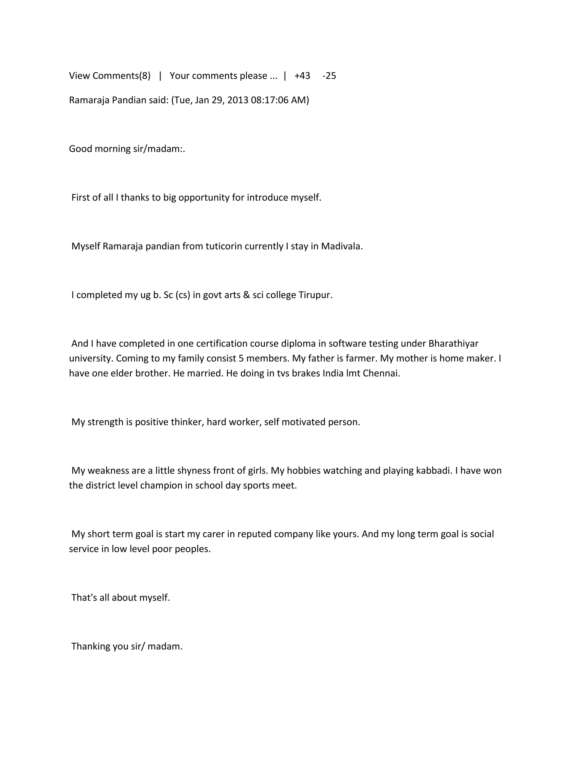 View Comments(8) | Your comments please ... | +43                -25

Ramaraja Pandian said: (Tue, Jan 29, 2013 08:17:06 AM)



Good morning sir/madam:.



First of all I thanks to big opportunity for introduce myself.



Myself Ramaraja pandian from tuticorin currently I stay in Madivala.



I completed my ug b. Sc (cs) in govt arts & sci college Tirupur.



And I have completed in one certification course diploma in software testing under Bharathiyar
university. Coming to my family consist 5 members. My father is farmer. My mother is home maker. I
have one elder brother. He married. He doing in tvs brakes India lmt Chennai.



My strength is positive thinker, hard worker, self motivated person.



 My weakness are a little shyness front of girls. My hobbies watching and playing kabbadi. I have won
the district level champion in school day sports meet.



 My short term goal is start my carer in reputed company like yours. And my long term goal is social
service in low level poor peoples.



That's all about myself.



Thanking you sir/ madam.
 