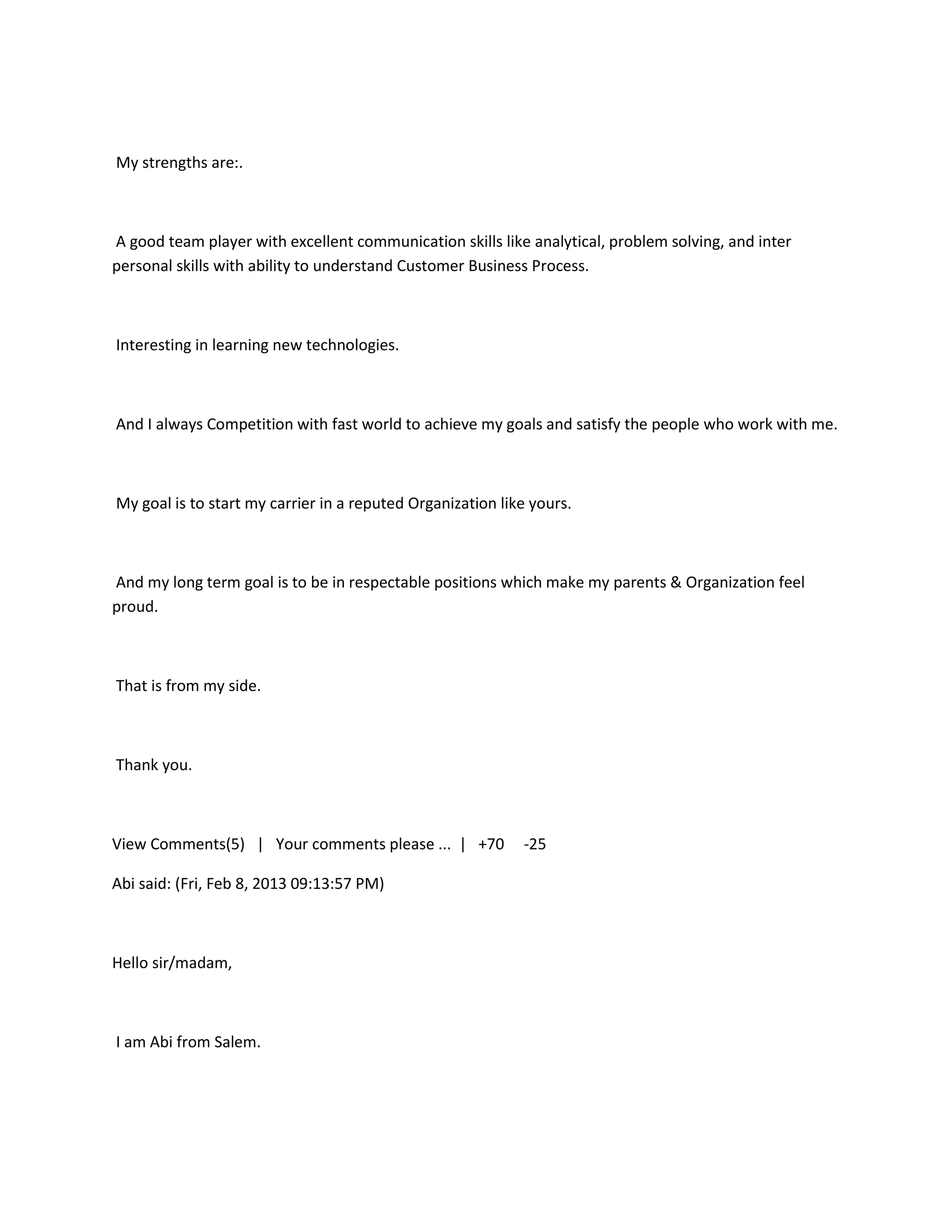 My strengths are:.



A good team player with excellent communication skills like analytical, problem solving, and inter
personal skills with ability to understand Customer Business Process.



Interesting in learning new technologies.



And I always Competition with fast world to achieve my goals and satisfy the people who work with me.



My goal is to start my carrier in a reputed Organization like yours.



And my long term goal is to be in respectable positions which make my parents & Organization feel
proud.



That is from my side.



Thank you.



View Comments(5) | Your comments please ... | +70           -25

Abi said: (Fri, Feb 8, 2013 09:13:57 PM)



Hello sir/madam,



I am Abi from Salem.
 