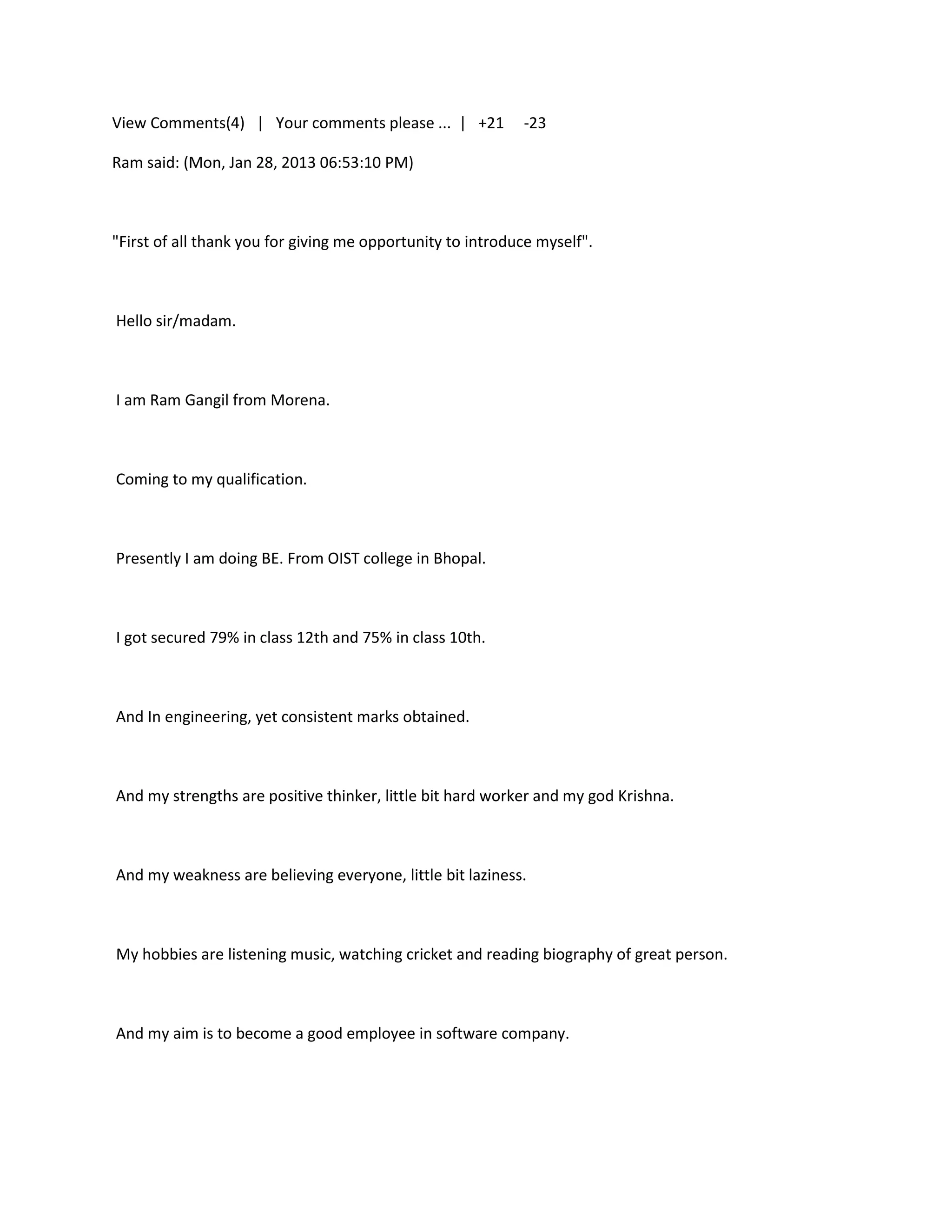 View Comments(4) | Your comments please ... | +21           -23

Ram said: (Mon, Jan 28, 2013 06:53:10 PM)



"First of all thank you for giving me opportunity to introduce myself".



Hello sir/madam.



I am Ram Gangil from Morena.



Coming to my qualification.



Presently I am doing BE. From OIST college in Bhopal.



I got secured 79% in class 12th and 75% in class 10th.



And In engineering, yet consistent marks obtained.



And my strengths are positive thinker, little bit hard worker and my god Krishna.



And my weakness are believing everyone, little bit laziness.



My hobbies are listening music, watching cricket and reading biography of great person.



And my aim is to become a good employee in software company.
 