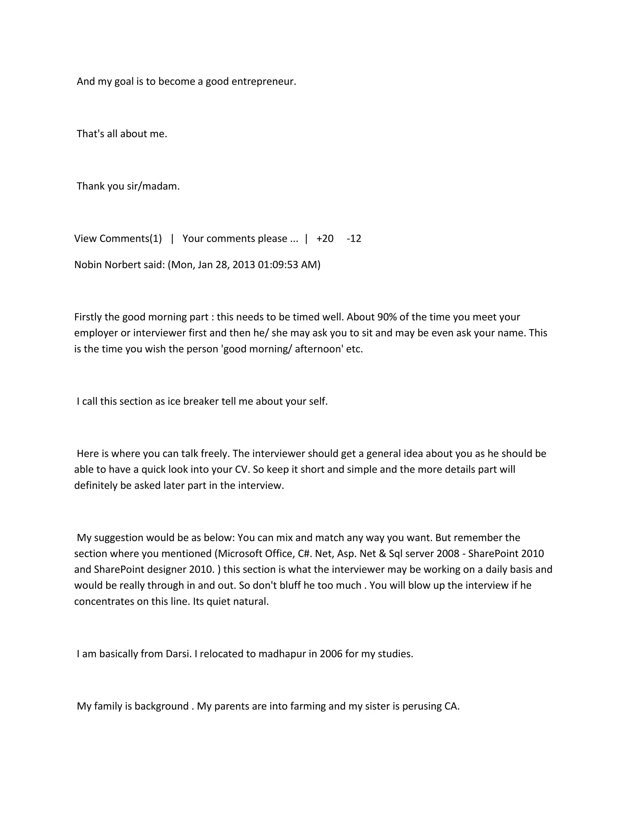 And my goal is to become a good entrepreneur.



That's all about me.



Thank you sir/madam.



View Comments(1) | Your comments please ... | +20             -12

Nobin Norbert said: (Mon, Jan 28, 2013 01:09:53 AM)



Firstly the good morning part : this needs to be timed well. About 90% of the time you meet your
employer or interviewer first and then he/ she may ask you to sit and may be even ask your name. This
is the time you wish the person 'good morning/ afternoon' etc.



I call this section as ice breaker tell me about your self.



Here is where you can talk freely. The interviewer should get a general idea about you as he should be
able to have a quick look into your CV. So keep it short and simple and the more details part will
definitely be asked later part in the interview.



 My suggestion would be as below: You can mix and match any way you want. But remember the
section where you mentioned (Microsoft Office, C#. Net, Asp. Net & Sql server 2008 - SharePoint 2010
and SharePoint designer 2010. ) this section is what the interviewer may be working on a daily basis and
would be really through in and out. So don't bluff he too much . You will blow up the interview if he
concentrates on this line. Its quiet natural.



I am basically from Darsi. I relocated to madhapur in 2006 for my studies.



My family is background . My parents are into farming and my sister is perusing CA.
 