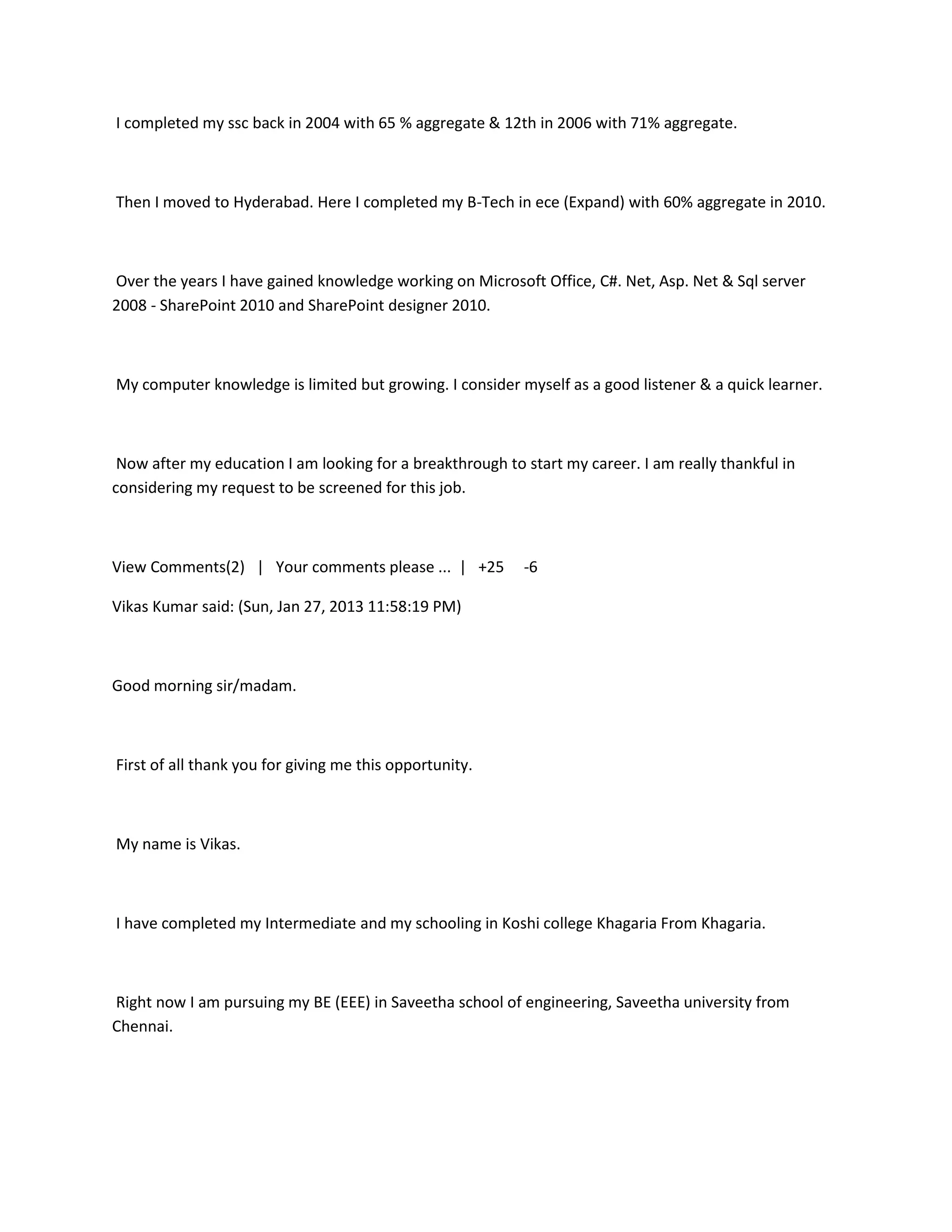 I completed my ssc back in 2004 with 65 % aggregate & 12th in 2006 with 71% aggregate.



Then I moved to Hyderabad. Here I completed my B-Tech in ece (Expand) with 60% aggregate in 2010.



Over the years I have gained knowledge working on Microsoft Office, C#. Net, Asp. Net & Sql server
2008 - SharePoint 2010 and SharePoint designer 2010.



My computer knowledge is limited but growing. I consider myself as a good listener & a quick learner.



 Now after my education I am looking for a breakthrough to start my career. I am really thankful in
considering my request to be screened for this job.



View Comments(2) | Your comments please ... | +25          -6

Vikas Kumar said: (Sun, Jan 27, 2013 11:58:19 PM)



Good morning sir/madam.



First of all thank you for giving me this opportunity.



My name is Vikas.



I have completed my Intermediate and my schooling in Koshi college Khagaria From Khagaria.



Right now I am pursuing my BE (EEE) in Saveetha school of engineering, Saveetha university from
Chennai.
 