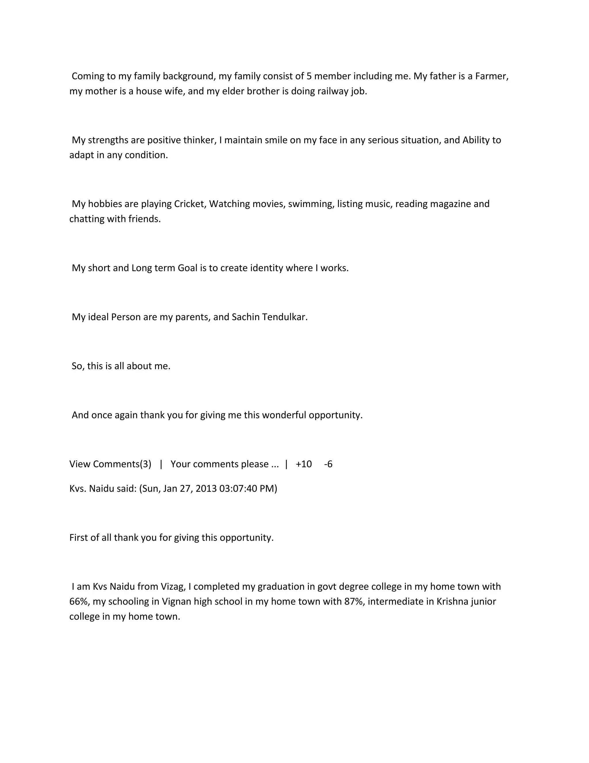 Coming to my family background, my family consist of 5 member including me. My father is a Farmer,
my mother is a house wife, and my elder brother is doing railway job.



My strengths are positive thinker, I maintain smile on my face in any serious situation, and Ability to
adapt in any condition.



 My hobbies are playing Cricket, Watching movies, swimming, listing music, reading magazine and
chatting with friends.



My short and Long term Goal is to create identity where I works.



My ideal Person are my parents, and Sachin Tendulkar.



So, this is all about me.



And once again thank you for giving me this wonderful opportunity.



View Comments(3) | Your comments please ... | +10           -6

Kvs. Naidu said: (Sun, Jan 27, 2013 03:07:40 PM)



First of all thank you for giving this opportunity.



 I am Kvs Naidu from Vizag, I completed my graduation in govt degree college in my home town with
66%, my schooling in Vignan high school in my home town with 87%, intermediate in Krishna junior
college in my home town.
 
