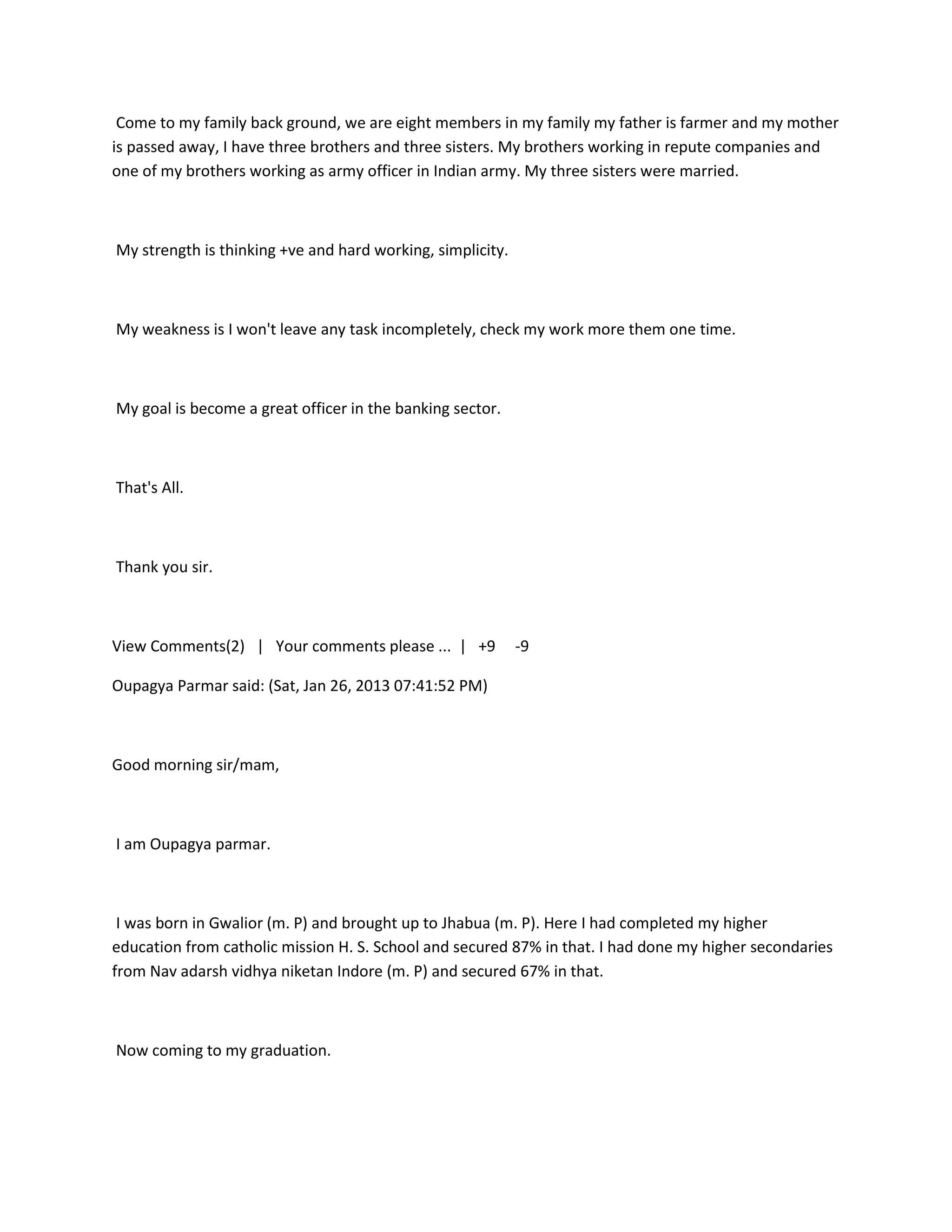 Come to my family back ground, we are eight members in my family my father is farmer and my mother
is passed away, I have three brothers and three sisters. My brothers working in repute companies and
one of my brothers working as army officer in Indian army. My three sisters were married.



My strength is thinking +ve and hard working, simplicity.



My weakness is I won't leave any task incompletely, check my work more them one time.



My goal is become a great officer in the banking sector.



That's All.



Thank you sir.



View Comments(2) | Your comments please ... | +9            -9

Oupagya Parmar said: (Sat, Jan 26, 2013 07:41:52 PM)



Good morning sir/mam,



I am Oupagya parmar.



 I was born in Gwalior (m. P) and brought up to Jhabua (m. P). Here I had completed my higher
education from catholic mission H. S. School and secured 87% in that. I had done my higher secondaries
from Nav adarsh vidhya niketan Indore (m. P) and secured 67% in that.



Now coming to my graduation.
 