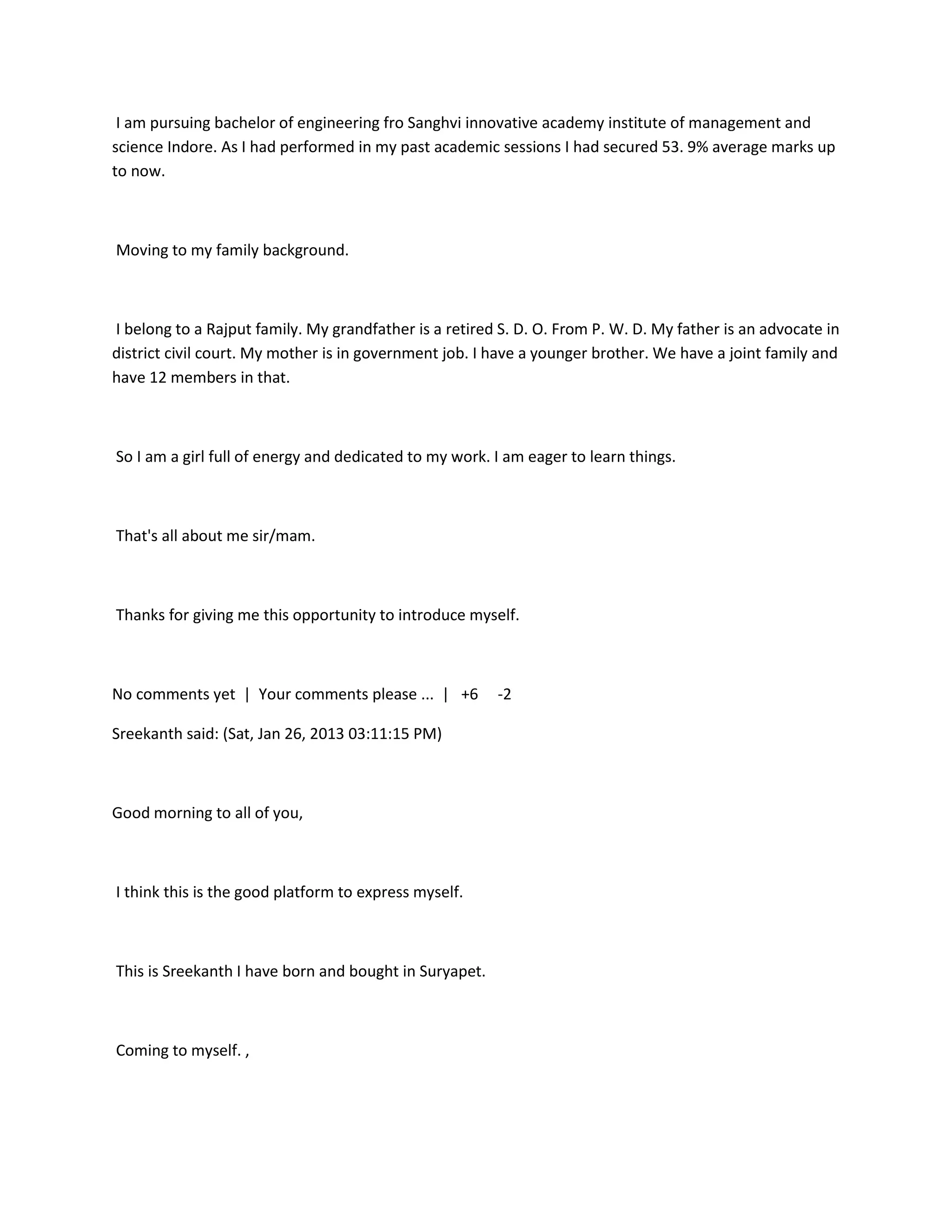 I am pursuing bachelor of engineering fro Sanghvi innovative academy institute of management and
science Indore. As I had performed in my past academic sessions I had secured 53. 9% average marks up
to now.



Moving to my family background.



I belong to a Rajput family. My grandfather is a retired S. D. O. From P. W. D. My father is an advocate in
district civil court. My mother is in government job. I have a younger brother. We have a joint family and
have 12 members in that.



So I am a girl full of energy and dedicated to my work. I am eager to learn things.



That's all about me sir/mam.



Thanks for giving me this opportunity to introduce myself.



No comments yet | Your comments please ... | +6         -2

Sreekanth said: (Sat, Jan 26, 2013 03:11:15 PM)



Good morning to all of you,



I think this is the good platform to express myself.



This is Sreekanth I have born and bought in Suryapet.



Coming to myself. ,
 
