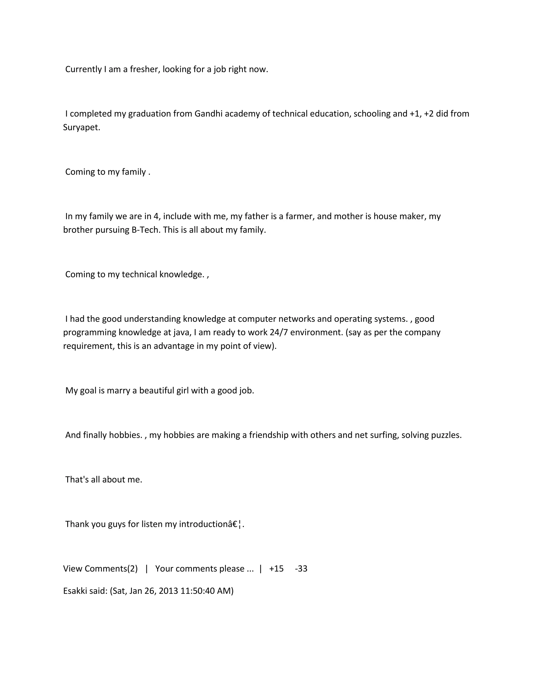 Currently I am a fresher, looking for a job right now.



I completed my graduation from Gandhi academy of technical education, schooling and +1, +2 did from
Suryapet.



Coming to my family .



In my family we are in 4, include with me, my father is a farmer, and mother is house maker, my
brother pursuing B-Tech. This is all about my family.



Coming to my technical knowledge. ,



 I had the good understanding knowledge at computer networks and operating systems. , good
programming knowledge at java, I am ready to work 24/7 environment. (say as per the company
requirement, this is an advantage in my point of view).



My goal is marry a beautiful girl with a good job.



And finally hobbies. , my hobbies are making a friendship with others and net surfing, solving puzzles.



That's all about me.



Thank you guys for listen my introductionâ€¦.



View Comments(2) | Your comments please ... | +15          -33

Esakki said: (Sat, Jan 26, 2013 11:50:40 AM)
 