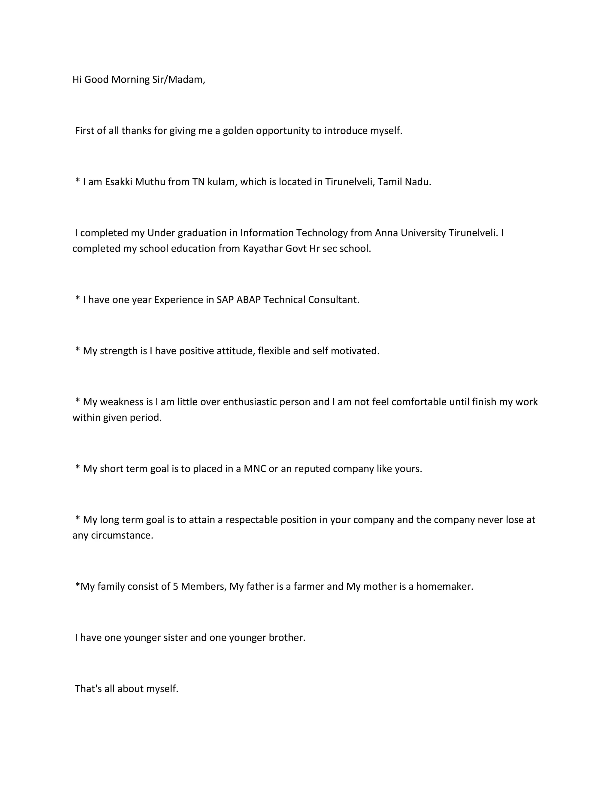 Hi Good Morning Sir/Madam,



First of all thanks for giving me a golden opportunity to introduce myself.



* I am Esakki Muthu from TN kulam, which is located in Tirunelveli, Tamil Nadu.



 I completed my Under graduation in Information Technology from Anna University Tirunelveli. I
completed my school education from Kayathar Govt Hr sec school.



* I have one year Experience in SAP ABAP Technical Consultant.



* My strength is I have positive attitude, flexible and self motivated.



* My weakness is I am little over enthusiastic person and I am not feel comfortable until finish my work
within given period.



* My short term goal is to placed in a MNC or an reputed company like yours.



* My long term goal is to attain a respectable position in your company and the company never lose at
any circumstance.



*My family consist of 5 Members, My father is a farmer and My mother is a homemaker.



I have one younger sister and one younger brother.



That's all about myself.
 
