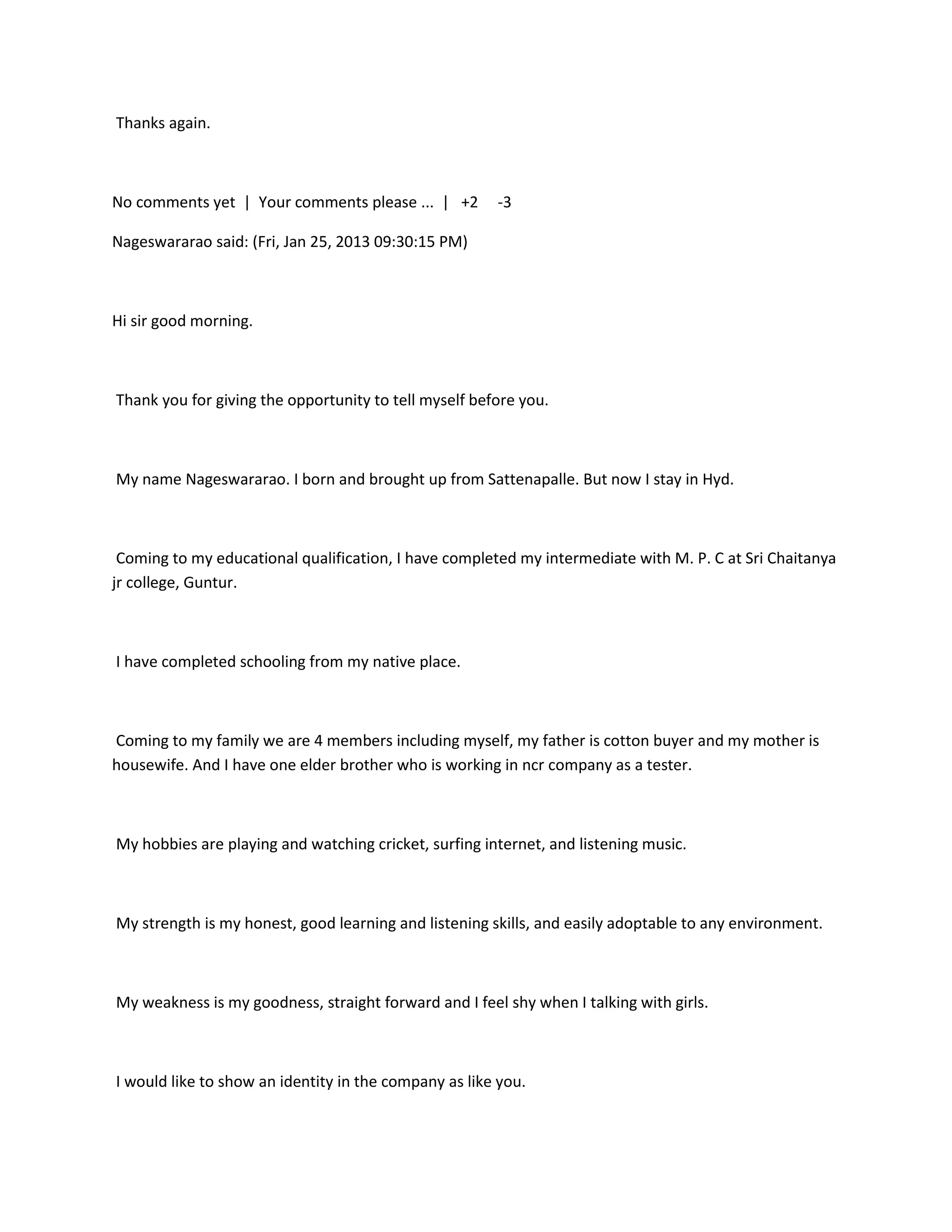 Thanks again.



No comments yet | Your comments please ... | +2        -3

Nageswararao said: (Fri, Jan 25, 2013 09:30:15 PM)



Hi sir good morning.



Thank you for giving the opportunity to tell myself before you.



My name Nageswararao. I born and brought up from Sattenapalle. But now I stay in Hyd.



 Coming to my educational qualification, I have completed my intermediate with M. P. C at Sri Chaitanya
jr college, Guntur.



I have completed schooling from my native place.



Coming to my family we are 4 members including myself, my father is cotton buyer and my mother is
housewife. And I have one elder brother who is working in ncr company as a tester.



My hobbies are playing and watching cricket, surfing internet, and listening music.



My strength is my honest, good learning and listening skills, and easily adoptable to any environment.



My weakness is my goodness, straight forward and I feel shy when I talking with girls.



I would like to show an identity in the company as like you.
 