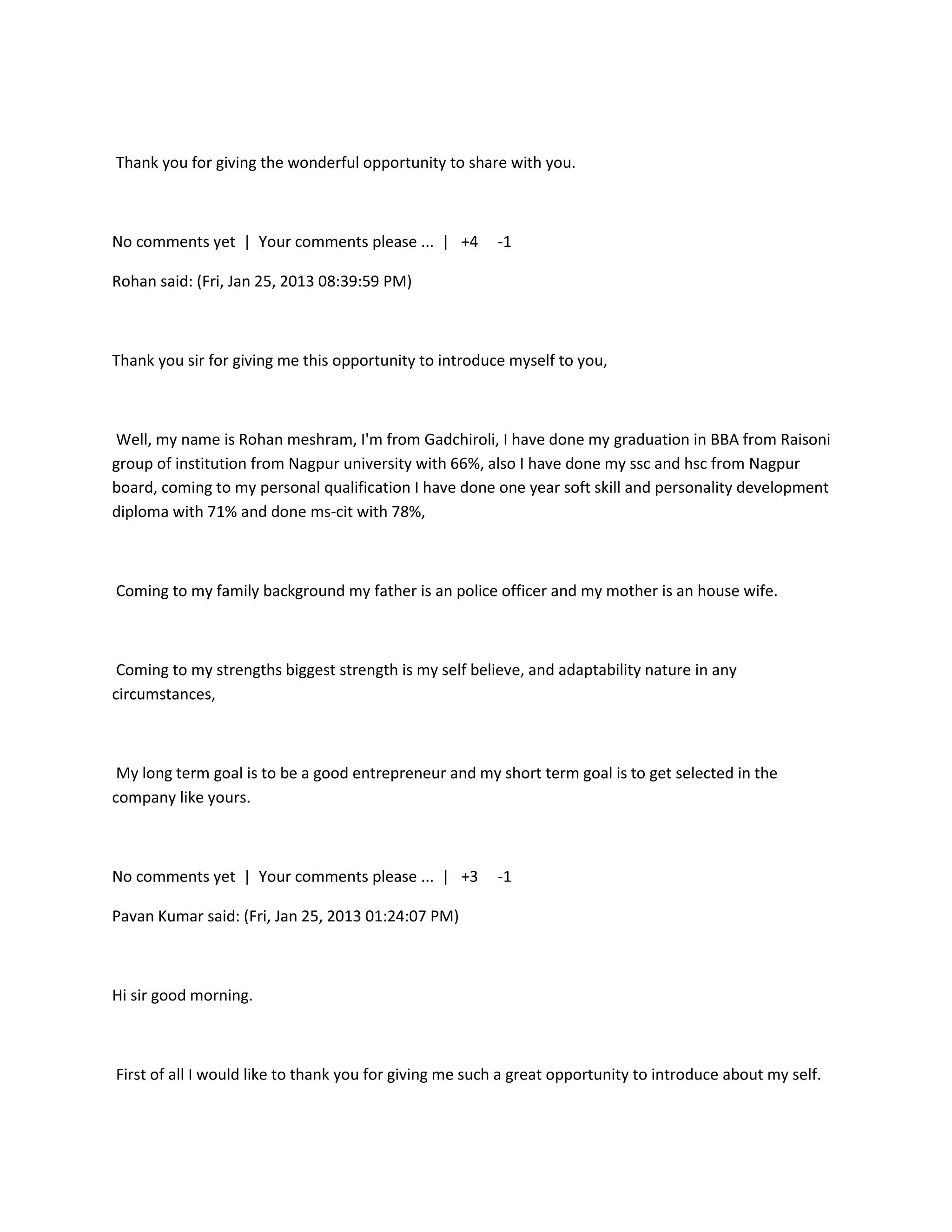 Thank you for giving the wonderful opportunity to share with you.



No comments yet | Your comments please ... | +4         -1

Rohan said: (Fri, Jan 25, 2013 08:39:59 PM)



Thank you sir for giving me this opportunity to introduce myself to you,



Well, my name is Rohan meshram, I'm from Gadchiroli, I have done my graduation in BBA from Raisoni
group of institution from Nagpur university with 66%, also I have done my ssc and hsc from Nagpur
board, coming to my personal qualification I have done one year soft skill and personality development
diploma with 71% and done ms-cit with 78%,



Coming to my family background my father is an police officer and my mother is an house wife.



 Coming to my strengths biggest strength is my self believe, and adaptability nature in any
circumstances,



 My long term goal is to be a good entrepreneur and my short term goal is to get selected in the
company like yours.



No comments yet | Your comments please ... | +3         -1

Pavan Kumar said: (Fri, Jan 25, 2013 01:24:07 PM)



Hi sir good morning.



First of all I would like to thank you for giving me such a great opportunity to introduce about my self.
 