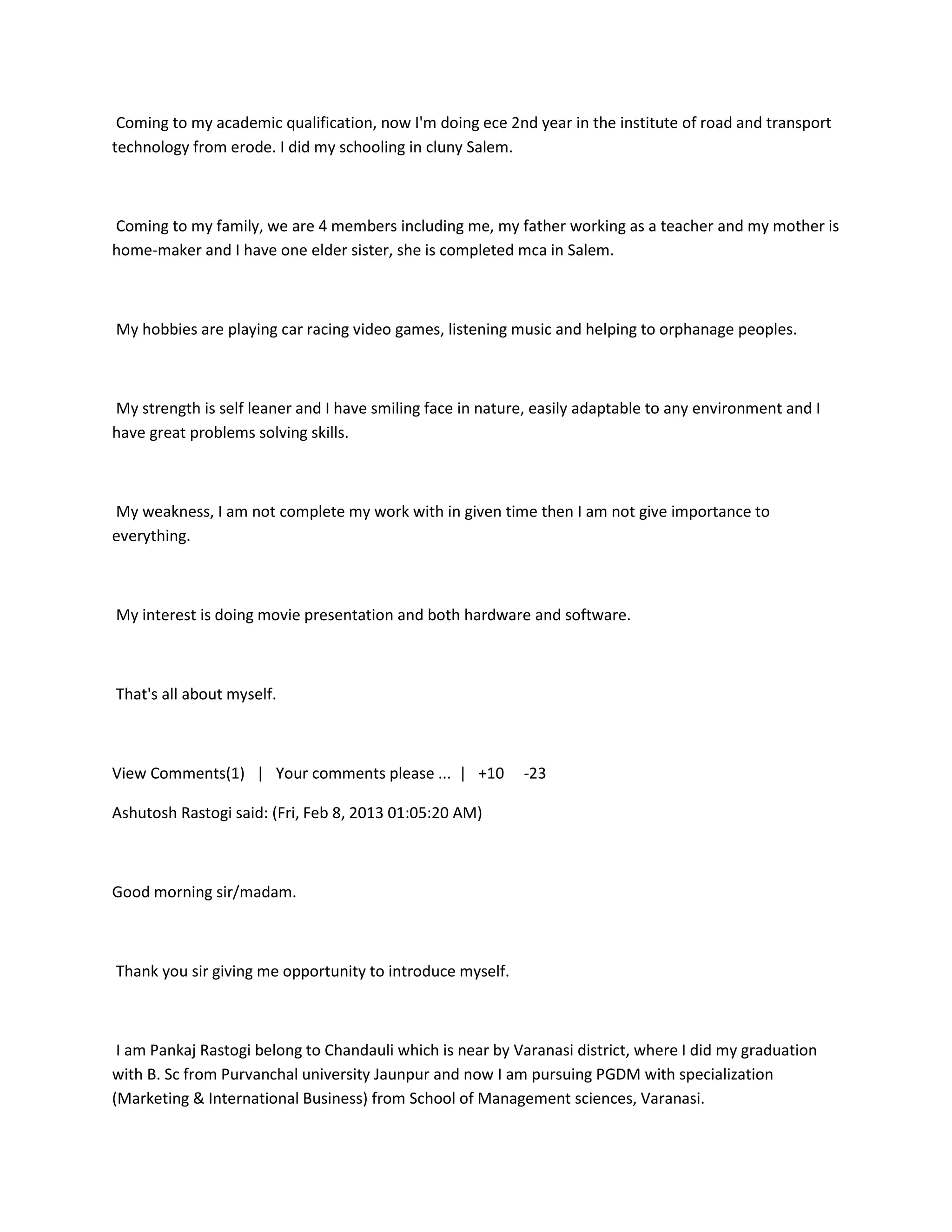 Coming to my academic qualification, now I'm doing ece 2nd year in the institute of road and transport
technology from erode. I did my schooling in cluny Salem.



Coming to my family, we are 4 members including me, my father working as a teacher and my mother is
home-maker and I have one elder sister, she is completed mca in Salem.



My hobbies are playing car racing video games, listening music and helping to orphanage peoples.



My strength is self leaner and I have smiling face in nature, easily adaptable to any environment and I
have great problems solving skills.



My weakness, I am not complete my work with in given time then I am not give importance to
everything.



My interest is doing movie presentation and both hardware and software.



That's all about myself.



View Comments(1) | Your comments please ... | +10          -23

Ashutosh Rastogi said: (Fri, Feb 8, 2013 01:05:20 AM)



Good morning sir/madam.



Thank you sir giving me opportunity to introduce myself.



 I am Pankaj Rastogi belong to Chandauli which is near by Varanasi district, where I did my graduation
with B. Sc from Purvanchal university Jaunpur and now I am pursuing PGDM with specialization
(Marketing & International Business) from School of Management sciences, Varanasi.
 