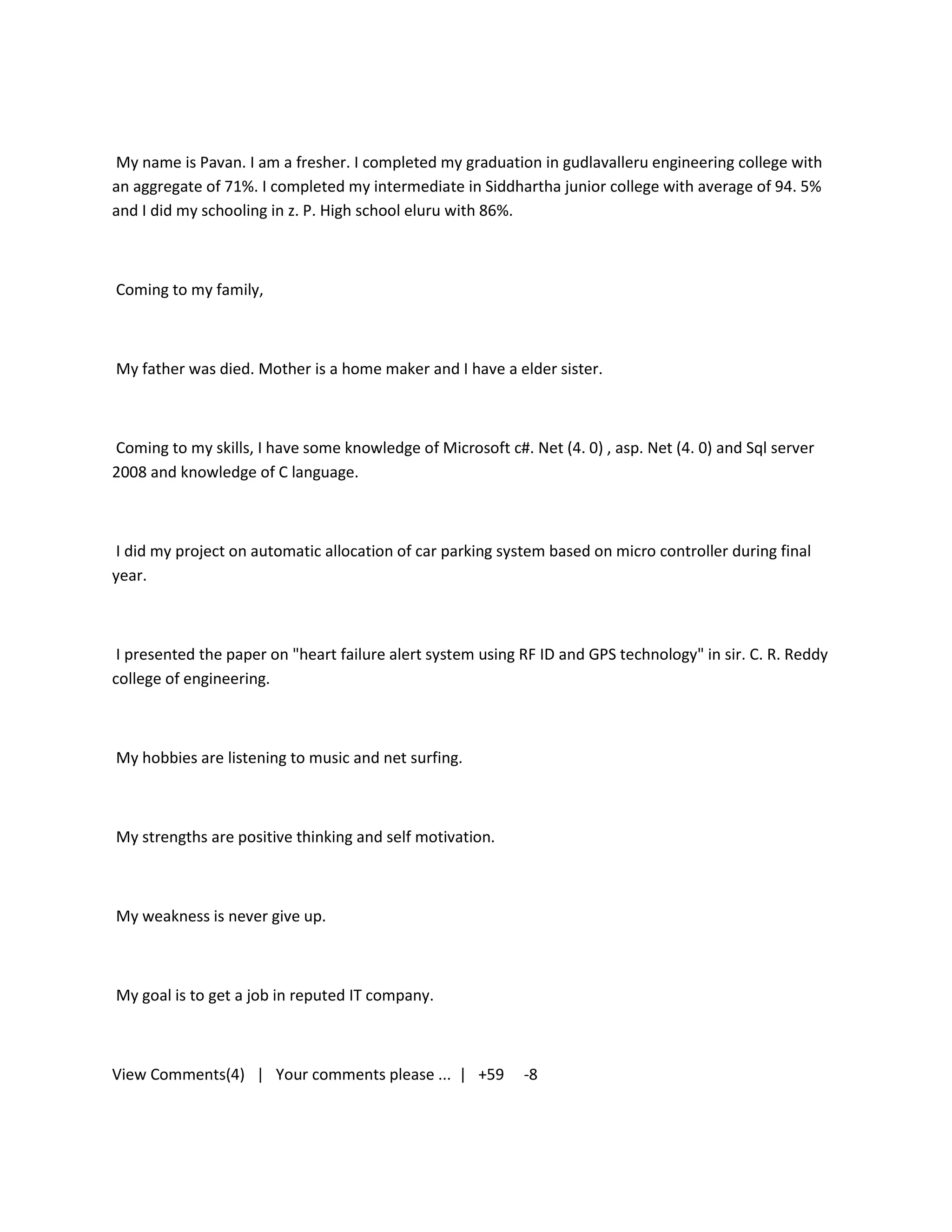 My name is Pavan. I am a fresher. I completed my graduation in gudlavalleru engineering college with
an aggregate of 71%. I completed my intermediate in Siddhartha junior college with average of 94. 5%
and I did my schooling in z. P. High school eluru with 86%.



Coming to my family,



My father was died. Mother is a home maker and I have a elder sister.



Coming to my skills, I have some knowledge of Microsoft c#. Net (4. 0) , asp. Net (4. 0) and Sql server
2008 and knowledge of C language.



 I did my project on automatic allocation of car parking system based on micro controller during final
year.



 I presented the paper on "heart failure alert system using RF ID and GPS technology" in sir. C. R. Reddy
college of engineering.



My hobbies are listening to music and net surfing.



My strengths are positive thinking and self motivation.



My weakness is never give up.



My goal is to get a job in reputed IT company.



View Comments(4) | Your comments please ... | +59           -8
 