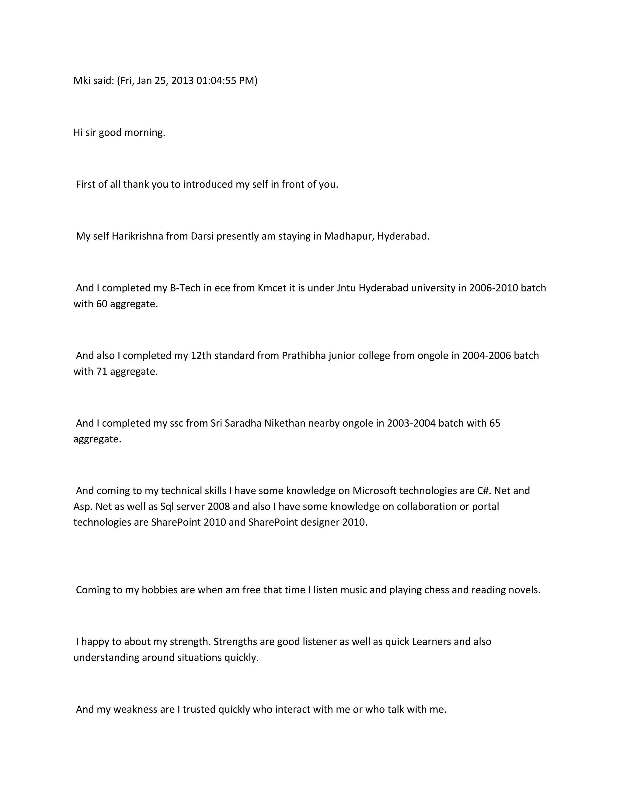 Mki said: (Fri, Jan 25, 2013 01:04:55 PM)



Hi sir good morning.



First of all thank you to introduced my self in front of you.



My self Harikrishna from Darsi presently am staying in Madhapur, Hyderabad.



And I completed my B-Tech in ece from Kmcet it is under Jntu Hyderabad university in 2006-2010 batch
with 60 aggregate.



And also I completed my 12th standard from Prathibha junior college from ongole in 2004-2006 batch
with 71 aggregate.



And I completed my ssc from Sri Saradha Nikethan nearby ongole in 2003-2004 batch with 65
aggregate.



 And coming to my technical skills I have some knowledge on Microsoft technologies are C#. Net and
Asp. Net as well as Sql server 2008 and also I have some knowledge on collaboration or portal
technologies are SharePoint 2010 and SharePoint designer 2010.




Coming to my hobbies are when am free that time I listen music and playing chess and reading novels.



I happy to about my strength. Strengths are good listener as well as quick Learners and also
understanding around situations quickly.



And my weakness are I trusted quickly who interact with me or who talk with me.
 
