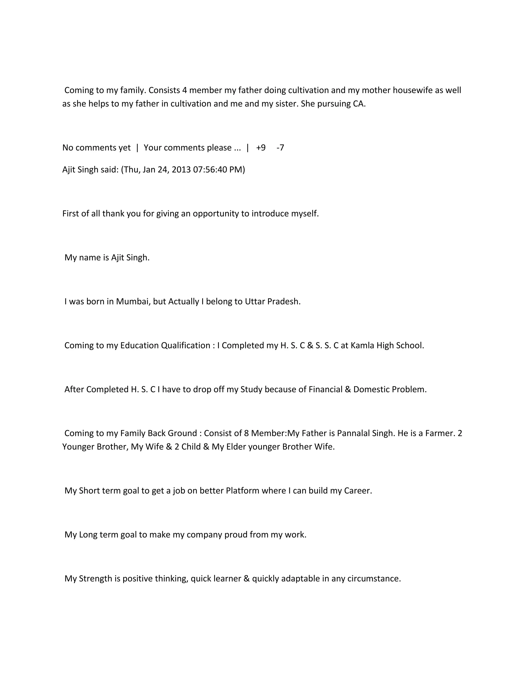 Coming to my family. Consists 4 member my father doing cultivation and my mother housewife as well
as she helps to my father in cultivation and me and my sister. She pursuing CA.



No comments yet | Your comments please ... | +9          -7

Ajit Singh said: (Thu, Jan 24, 2013 07:56:40 PM)



First of all thank you for giving an opportunity to introduce myself.



My name is Ajit Singh.



I was born in Mumbai, but Actually I belong to Uttar Pradesh.



Coming to my Education Qualification : I Completed my H. S. C & S. S. C at Kamla High School.



After Completed H. S. C I have to drop off my Study because of Financial & Domestic Problem.



Coming to my Family Back Ground : Consist of 8 Member:My Father is Pannalal Singh. He is a Farmer. 2
Younger Brother, My Wife & 2 Child & My Elder younger Brother Wife.



My Short term goal to get a job on better Platform where I can build my Career.



My Long term goal to make my company proud from my work.



My Strength is positive thinking, quick learner & quickly adaptable in any circumstance.
 