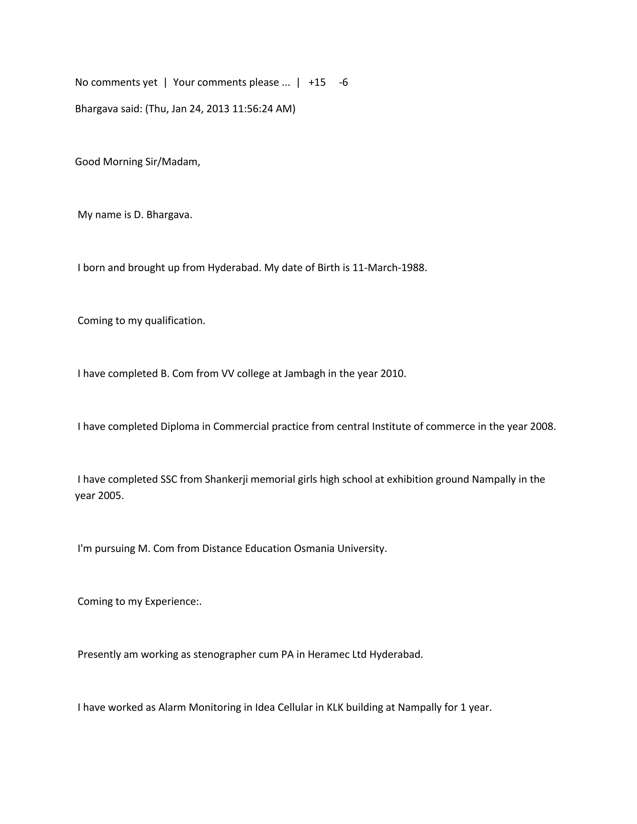 No comments yet | Your comments please ... | +15        -6

Bhargava said: (Thu, Jan 24, 2013 11:56:24 AM)



Good Morning Sir/Madam,



My name is D. Bhargava.



I born and brought up from Hyderabad. My date of Birth is 11-March-1988.



Coming to my qualification.



I have completed B. Com from VV college at Jambagh in the year 2010.



I have completed Diploma in Commercial practice from central Institute of commerce in the year 2008.



 I have completed SSC from Shankerji memorial girls high school at exhibition ground Nampally in the
year 2005.



I'm pursuing M. Com from Distance Education Osmania University.



Coming to my Experience:.



Presently am working as stenographer cum PA in Heramec Ltd Hyderabad.



I have worked as Alarm Monitoring in Idea Cellular in KLK building at Nampally for 1 year.
 