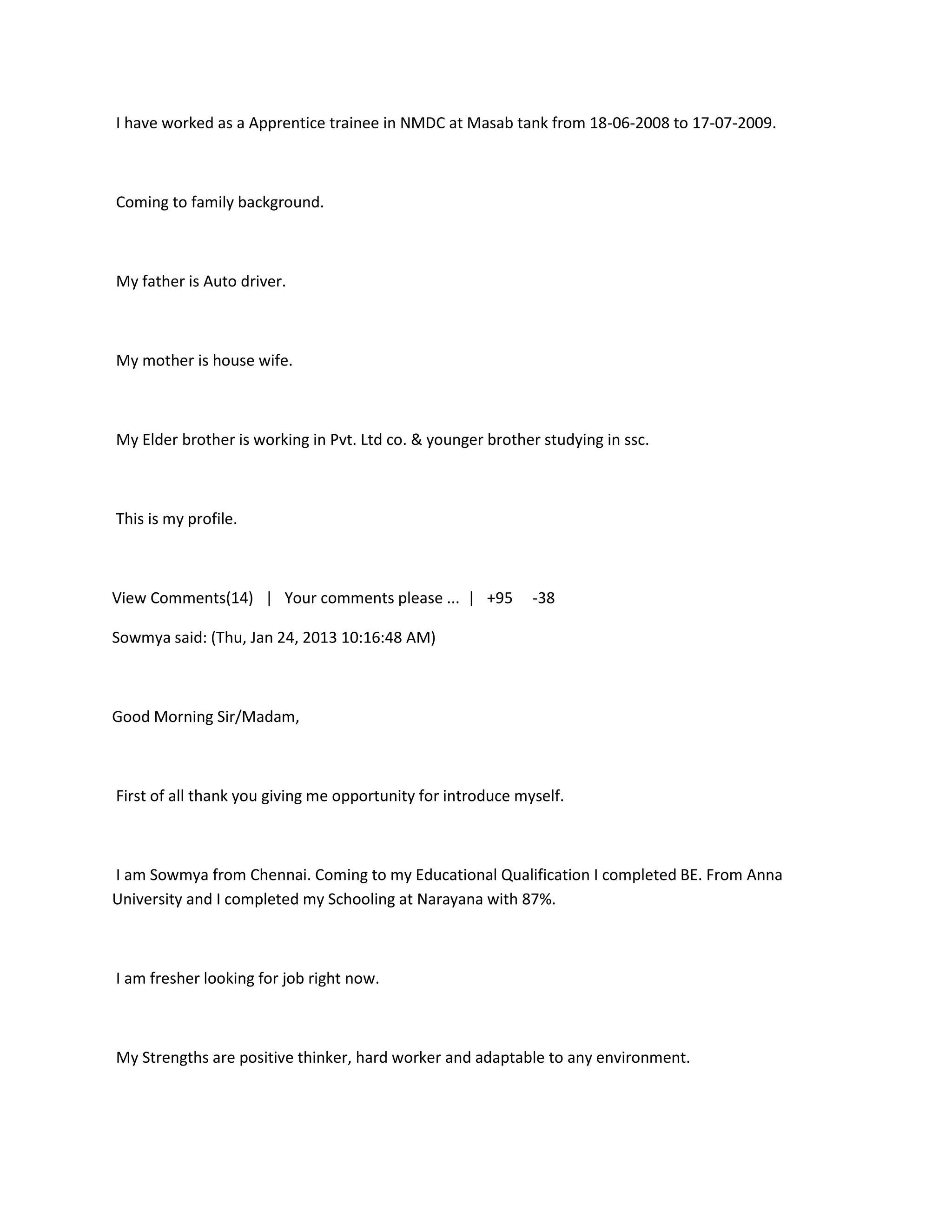 I have worked as a Apprentice trainee in NMDC at Masab tank from 18-06-2008 to 17-07-2009.



Coming to family background.



My father is Auto driver.



My mother is house wife.



My Elder brother is working in Pvt. Ltd co. & younger brother studying in ssc.



This is my profile.



View Comments(14) | Your comments please ... | +95           -38

Sowmya said: (Thu, Jan 24, 2013 10:16:48 AM)



Good Morning Sir/Madam,



First of all thank you giving me opportunity for introduce myself.



I am Sowmya from Chennai. Coming to my Educational Qualification I completed BE. From Anna
University and I completed my Schooling at Narayana with 87%.



I am fresher looking for job right now.



My Strengths are positive thinker, hard worker and adaptable to any environment.
 