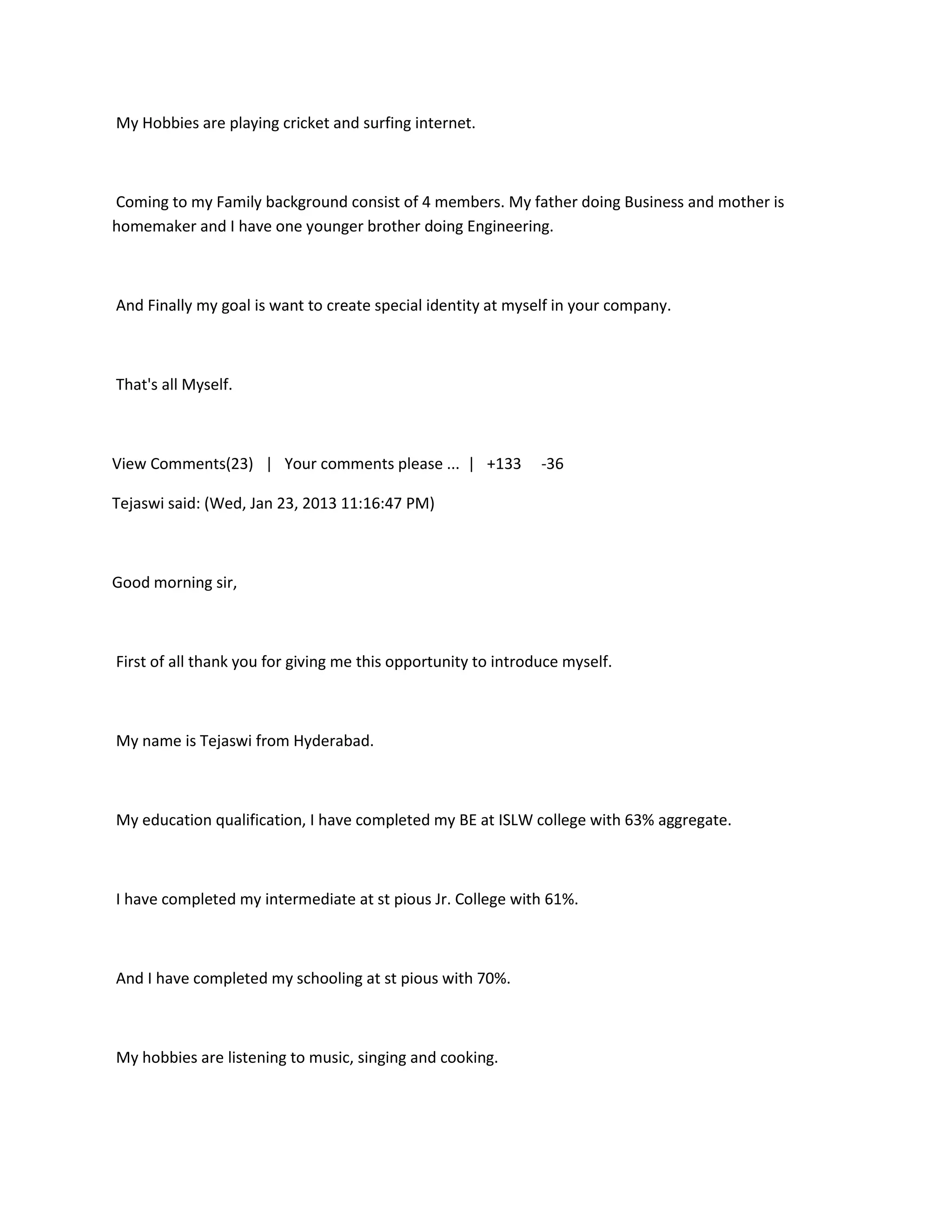 My Hobbies are playing cricket and surfing internet.



Coming to my Family background consist of 4 members. My father doing Business and mother is
homemaker and I have one younger brother doing Engineering.



And Finally my goal is want to create special identity at myself in your company.



That's all Myself.



View Comments(23) | Your comments please ... | +133            -36

Tejaswi said: (Wed, Jan 23, 2013 11:16:47 PM)



Good morning sir,



First of all thank you for giving me this opportunity to introduce myself.



My name is Tejaswi from Hyderabad.



My education qualification, I have completed my BE at ISLW college with 63% aggregate.



I have completed my intermediate at st pious Jr. College with 61%.



And I have completed my schooling at st pious with 70%.



My hobbies are listening to music, singing and cooking.
 