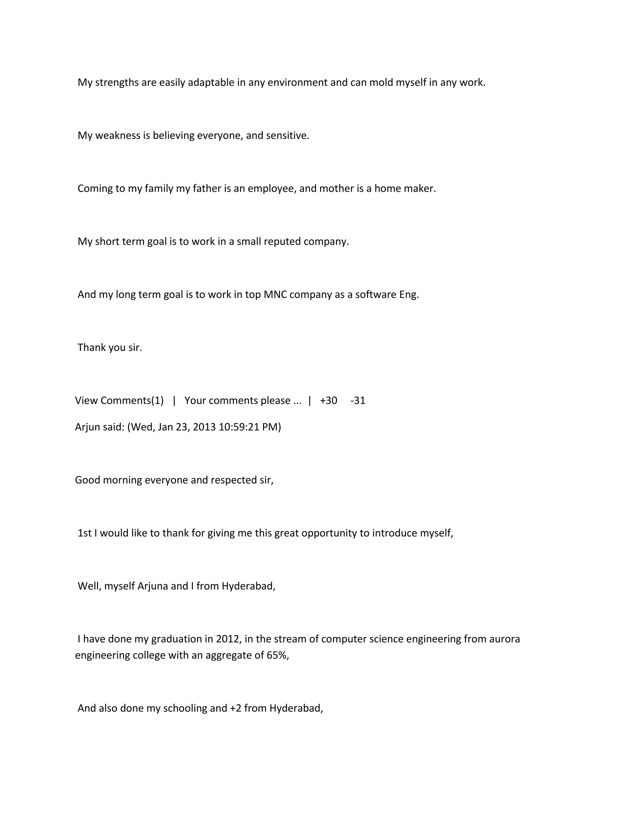 My strengths are easily adaptable in any environment and can mold myself in any work.



My weakness is believing everyone, and sensitive.



Coming to my family my father is an employee, and mother is a home maker.



My short term goal is to work in a small reputed company.



And my long term goal is to work in top MNC company as a software Eng.



Thank you sir.



View Comments(1) | Your comments please ... | +30           -31

Arjun said: (Wed, Jan 23, 2013 10:59:21 PM)



Good morning everyone and respected sir,



1st I would like to thank for giving me this great opportunity to introduce myself,



Well, myself Arjuna and I from Hyderabad,



I have done my graduation in 2012, in the stream of computer science engineering from aurora
engineering college with an aggregate of 65%,



And also done my schooling and +2 from Hyderabad,
 