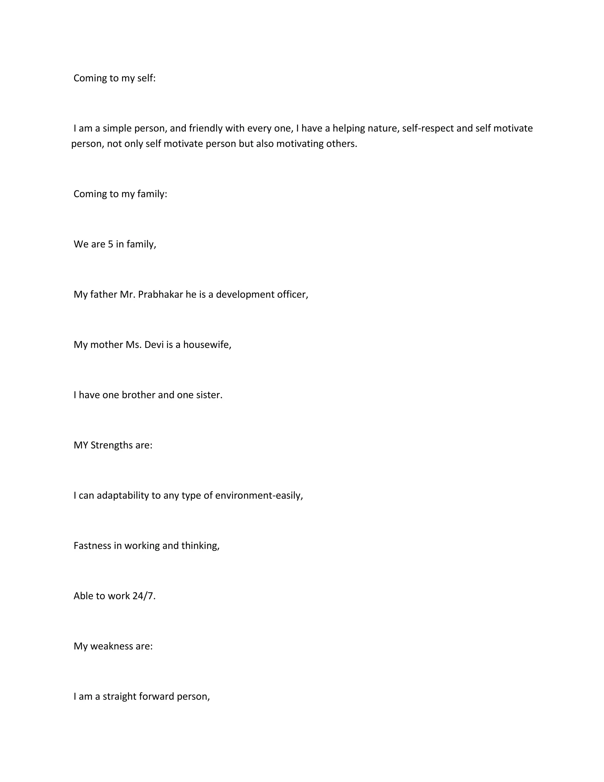 Coming to my self:



I am a simple person, and friendly with every one, I have a helping nature, self-respect and self motivate
person, not only self motivate person but also motivating others.



Coming to my family:



We are 5 in family,



My father Mr. Prabhakar he is a development officer,



My mother Ms. Devi is a housewife,



I have one brother and one sister.



MY Strengths are:



I can adaptability to any type of environment-easily,



Fastness in working and thinking,



Able to work 24/7.



My weakness are:



I am a straight forward person,
 