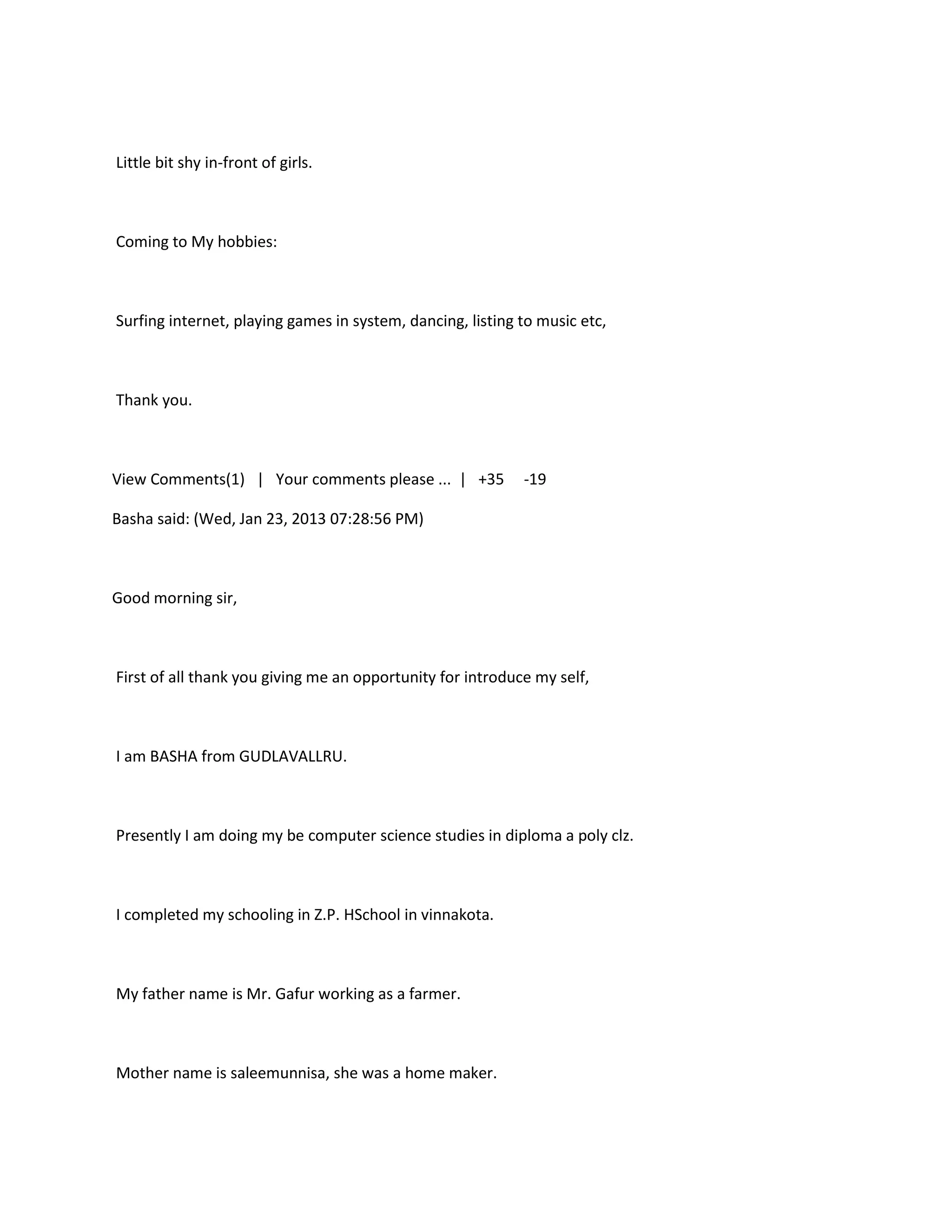 Little bit shy in-front of girls.



Coming to My hobbies:



Surfing internet, playing games in system, dancing, listing to music etc,



Thank you.



View Comments(1) | Your comments please ... | +35           -19

Basha said: (Wed, Jan 23, 2013 07:28:56 PM)



Good morning sir,



First of all thank you giving me an opportunity for introduce my self,



I am BASHA from GUDLAVALLRU.



Presently I am doing my be computer science studies in diploma a poly clz.



I completed my schooling in Z.P. HSchool in vinnakota.



My father name is Mr. Gafur working as a farmer.



Mother name is saleemunnisa, she was a home maker.
 