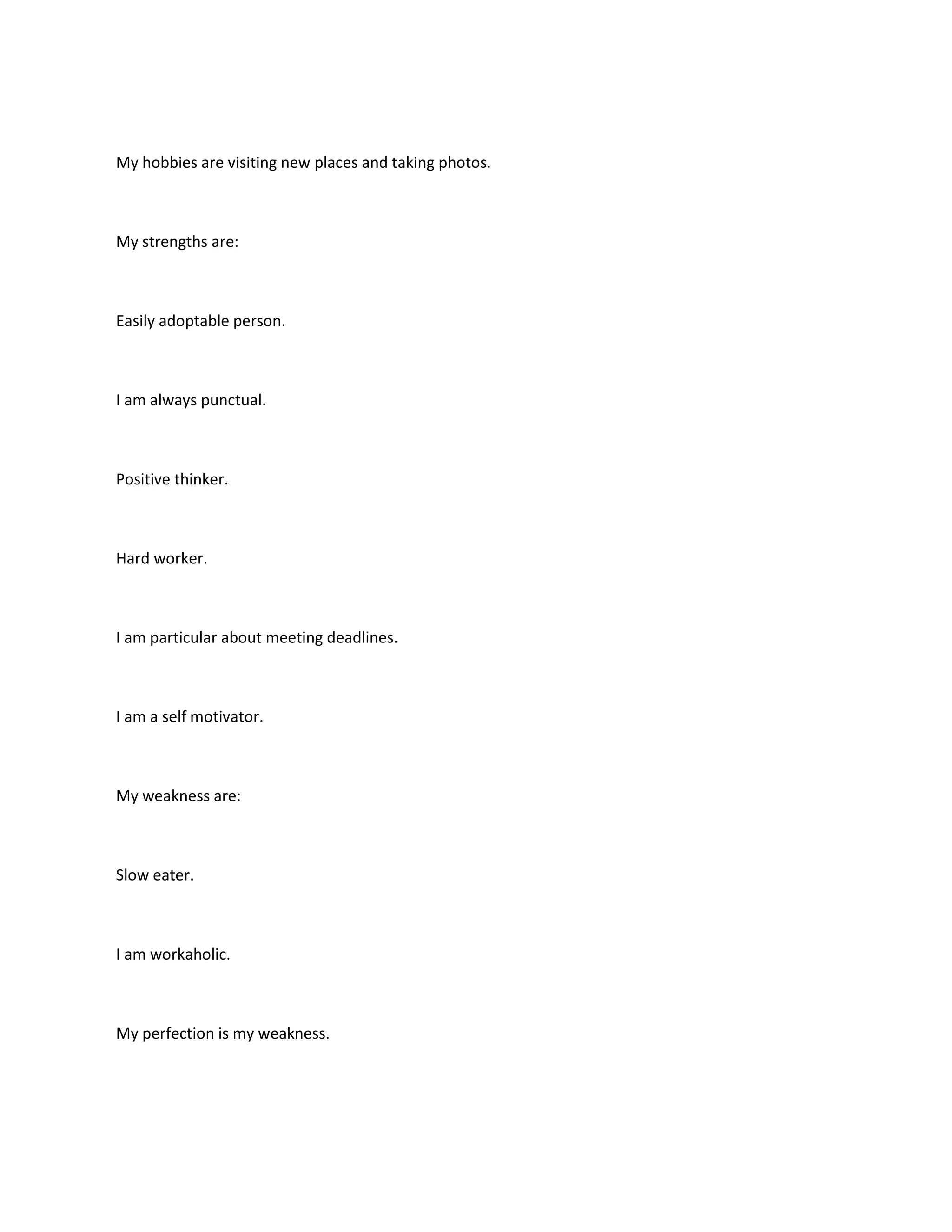 My hobbies are visiting new places and taking photos.



My strengths are:



Easily adoptable person.



I am always punctual.



Positive thinker.



Hard worker.



I am particular about meeting deadlines.



I am a self motivator.



My weakness are:



Slow eater.



I am workaholic.



My perfection is my weakness.
 