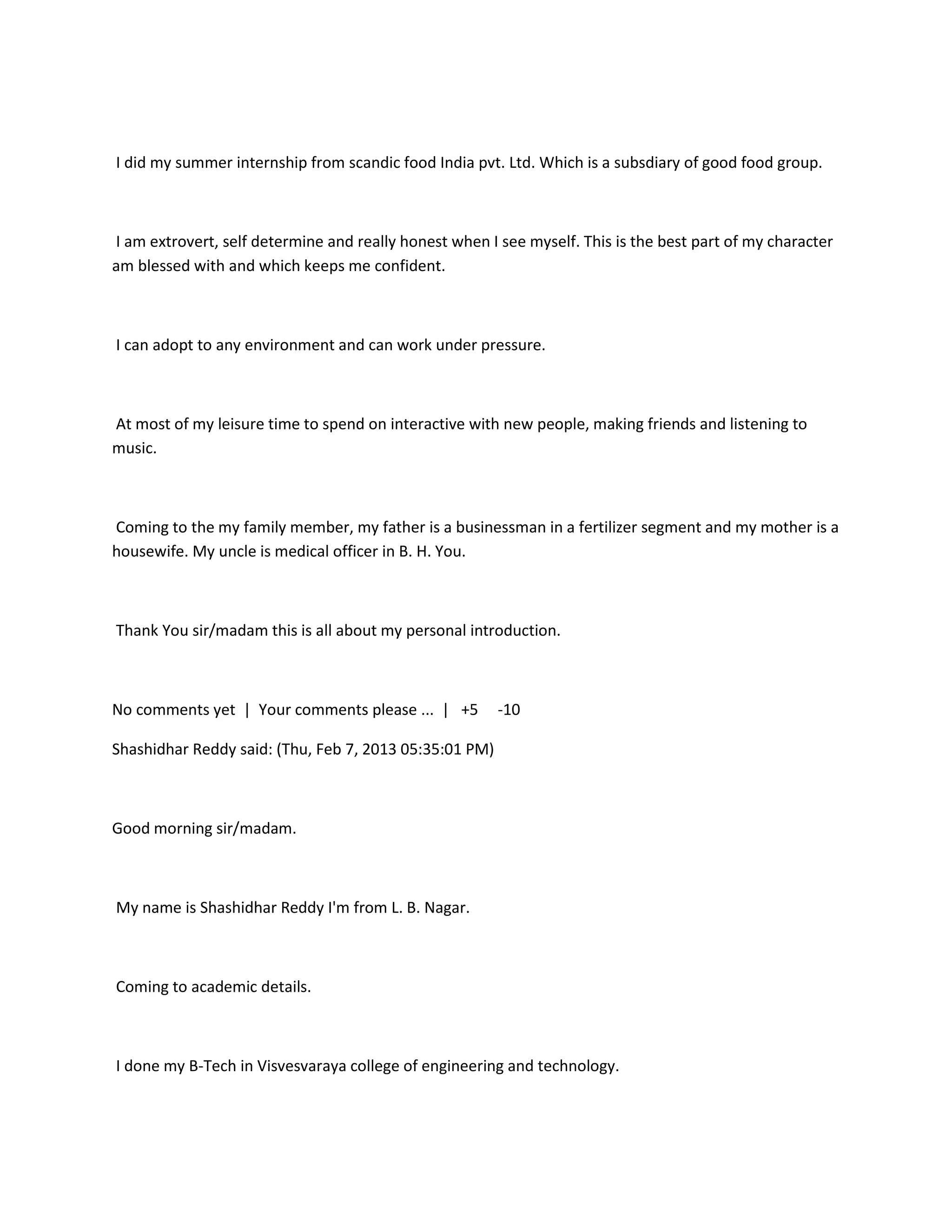 I did my summer internship from scandic food India pvt. Ltd. Which is a subsdiary of good food group.



I am extrovert, self determine and really honest when I see myself. This is the best part of my character
am blessed with and which keeps me confident.



I can adopt to any environment and can work under pressure.



At most of my leisure time to spend on interactive with new people, making friends and listening to
music.



Coming to the my family member, my father is a businessman in a fertilizer segment and my mother is a
housewife. My uncle is medical officer in B. H. You.



Thank You sir/madam this is all about my personal introduction.



No comments yet | Your comments please ... | +5         -10

Shashidhar Reddy said: (Thu, Feb 7, 2013 05:35:01 PM)



Good morning sir/madam.



My name is Shashidhar Reddy I'm from L. B. Nagar.



Coming to academic details.



I done my B-Tech in Visvesvaraya college of engineering and technology.
 