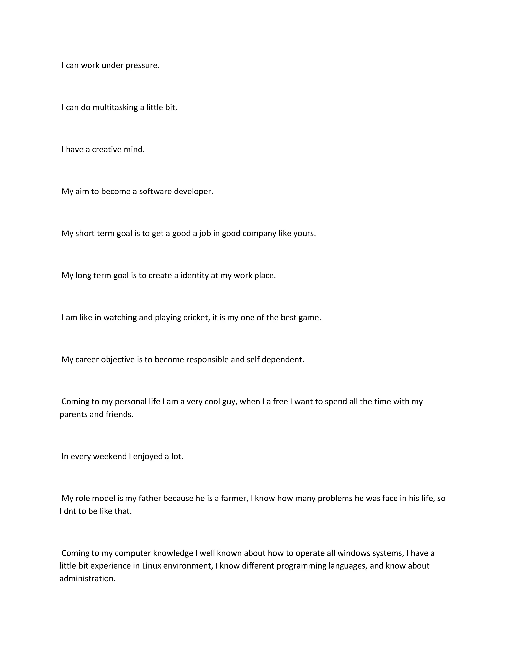 I can work under pressure.



I can do multitasking a little bit.



I have a creative mind.



My aim to become a software developer.



My short term goal is to get a good a job in good company like yours.



My long term goal is to create a identity at my work place.



I am like in watching and playing cricket, it is my one of the best game.



My career objective is to become responsible and self dependent.



Coming to my personal life I am a very cool guy, when I a free I want to spend all the time with my
parents and friends.



In every weekend I enjoyed a lot.



 My role model is my father because he is a farmer, I know how many problems he was face in his life, so
I dnt to be like that.



 Coming to my computer knowledge I well known about how to operate all windows systems, I have a
little bit experience in Linux environment, I know different programming languages, and know about
administration.
 