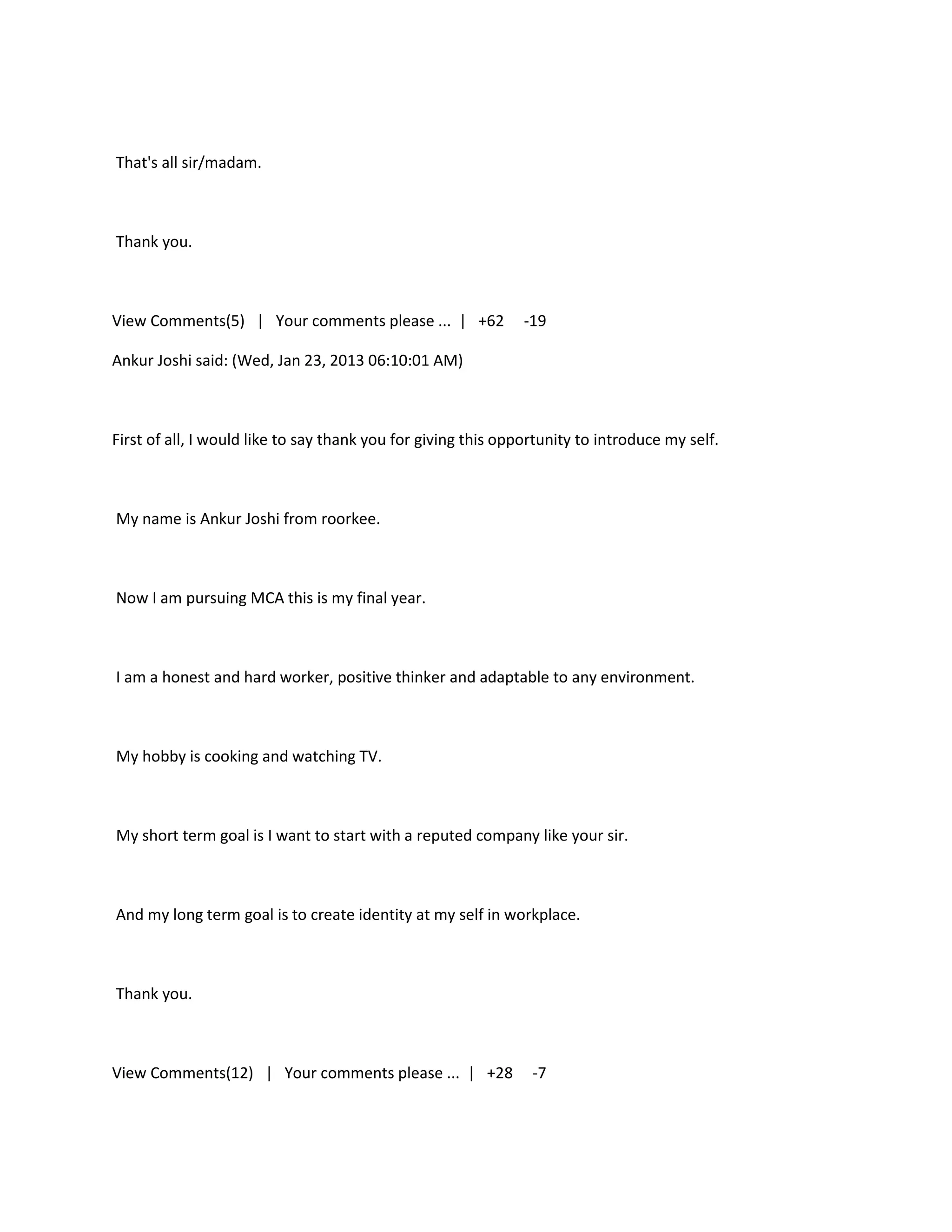 That's all sir/madam.



Thank you.



View Comments(5) | Your comments please ... | +62              -19

Ankur Joshi said: (Wed, Jan 23, 2013 06:10:01 AM)



First of all, I would like to say thank you for giving this opportunity to introduce my self.



My name is Ankur Joshi from roorkee.



Now I am pursuing MCA this is my final year.



I am a honest and hard worker, positive thinker and adaptable to any environment.



My hobby is cooking and watching TV.



My short term goal is I want to start with a reputed company like your sir.



And my long term goal is to create identity at my self in workplace.



Thank you.



View Comments(12) | Your comments please ... | +28              -7
 