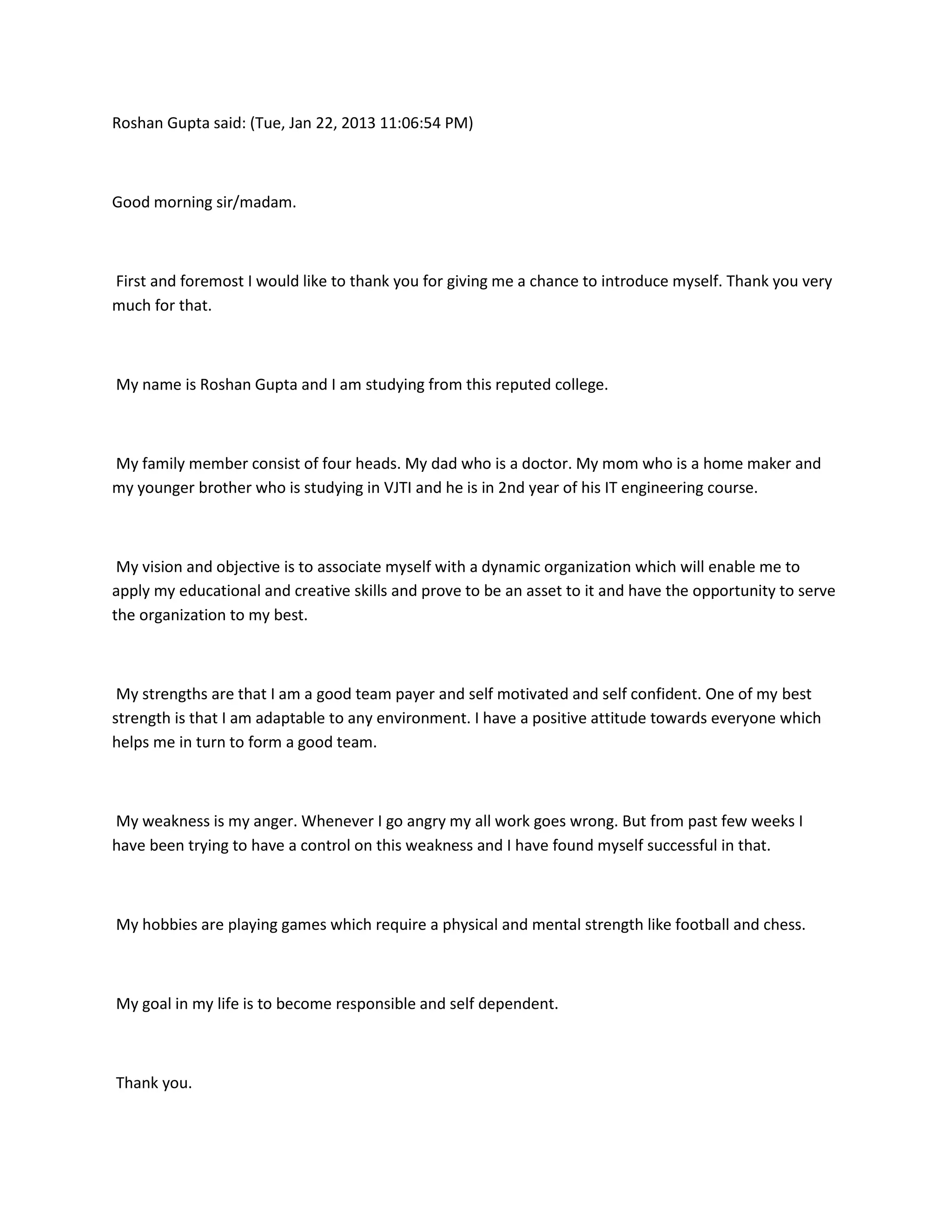 Roshan Gupta said: (Tue, Jan 22, 2013 11:06:54 PM)



Good morning sir/madam.



First and foremost I would like to thank you for giving me a chance to introduce myself. Thank you very
much for that.



My name is Roshan Gupta and I am studying from this reputed college.



My family member consist of four heads. My dad who is a doctor. My mom who is a home maker and
my younger brother who is studying in VJTI and he is in 2nd year of his IT engineering course.



 My vision and objective is to associate myself with a dynamic organization which will enable me to
apply my educational and creative skills and prove to be an asset to it and have the opportunity to serve
the organization to my best.



 My strengths are that I am a good team payer and self motivated and self confident. One of my best
strength is that I am adaptable to any environment. I have a positive attitude towards everyone which
helps me in turn to form a good team.



My weakness is my anger. Whenever I go angry my all work goes wrong. But from past few weeks I
have been trying to have a control on this weakness and I have found myself successful in that.



My hobbies are playing games which require a physical and mental strength like football and chess.



My goal in my life is to become responsible and self dependent.



Thank you.
 