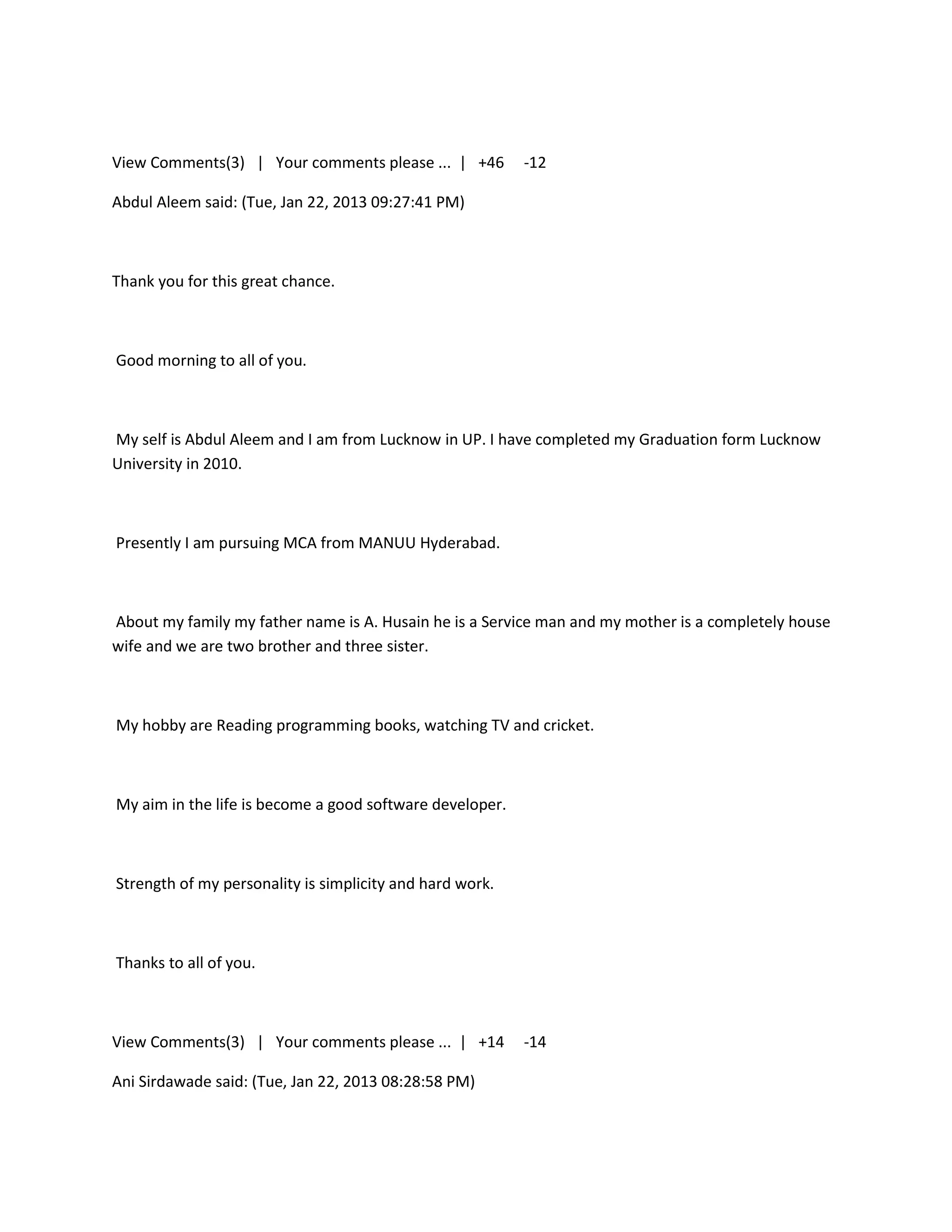 View Comments(3) | Your comments please ... | +46         -12

Abdul Aleem said: (Tue, Jan 22, 2013 09:27:41 PM)



Thank you for this great chance.



Good morning to all of you.



My self is Abdul Aleem and I am from Lucknow in UP. I have completed my Graduation form Lucknow
University in 2010.



Presently I am pursuing MCA from MANUU Hyderabad.



About my family my father name is A. Husain he is a Service man and my mother is a completely house
wife and we are two brother and three sister.



My hobby are Reading programming books, watching TV and cricket.



My aim in the life is become a good software developer.



Strength of my personality is simplicity and hard work.



Thanks to all of you.



View Comments(3) | Your comments please ... | +14         -14

Ani Sirdawade said: (Tue, Jan 22, 2013 08:28:58 PM)
 