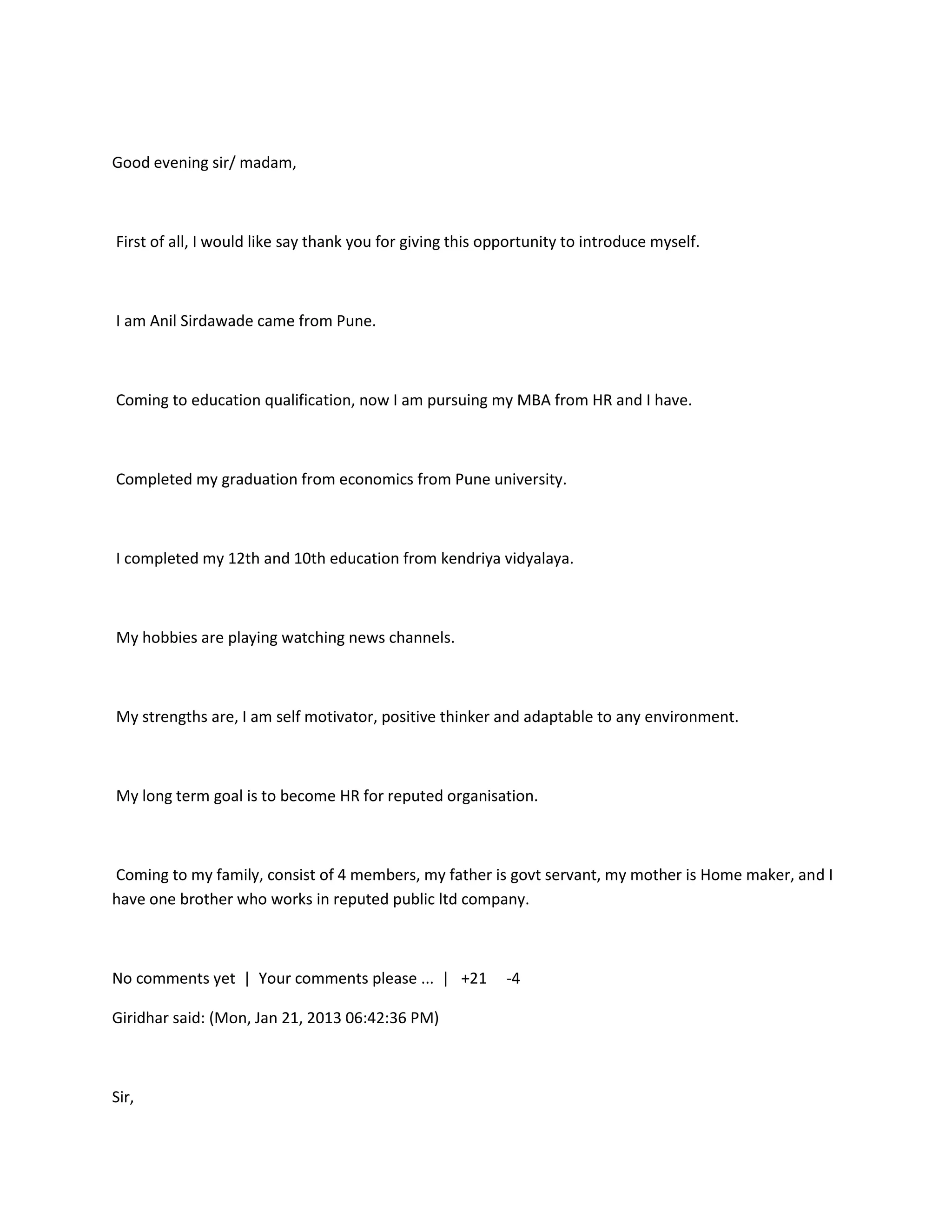 Good evening sir/ madam,



First of all, I would like say thank you for giving this opportunity to introduce myself.



I am Anil Sirdawade came from Pune.



Coming to education qualification, now I am pursuing my MBA from HR and I have.



Completed my graduation from economics from Pune university.



I completed my 12th and 10th education from kendriya vidyalaya.



My hobbies are playing watching news channels.



My strengths are, I am self motivator, positive thinker and adaptable to any environment.



My long term goal is to become HR for reputed organisation.



Coming to my family, consist of 4 members, my father is govt servant, my mother is Home maker, and I
have one brother who works in reputed public ltd company.



No comments yet | Your comments please ... | +21           -4

Giridhar said: (Mon, Jan 21, 2013 06:42:36 PM)



Sir,
 