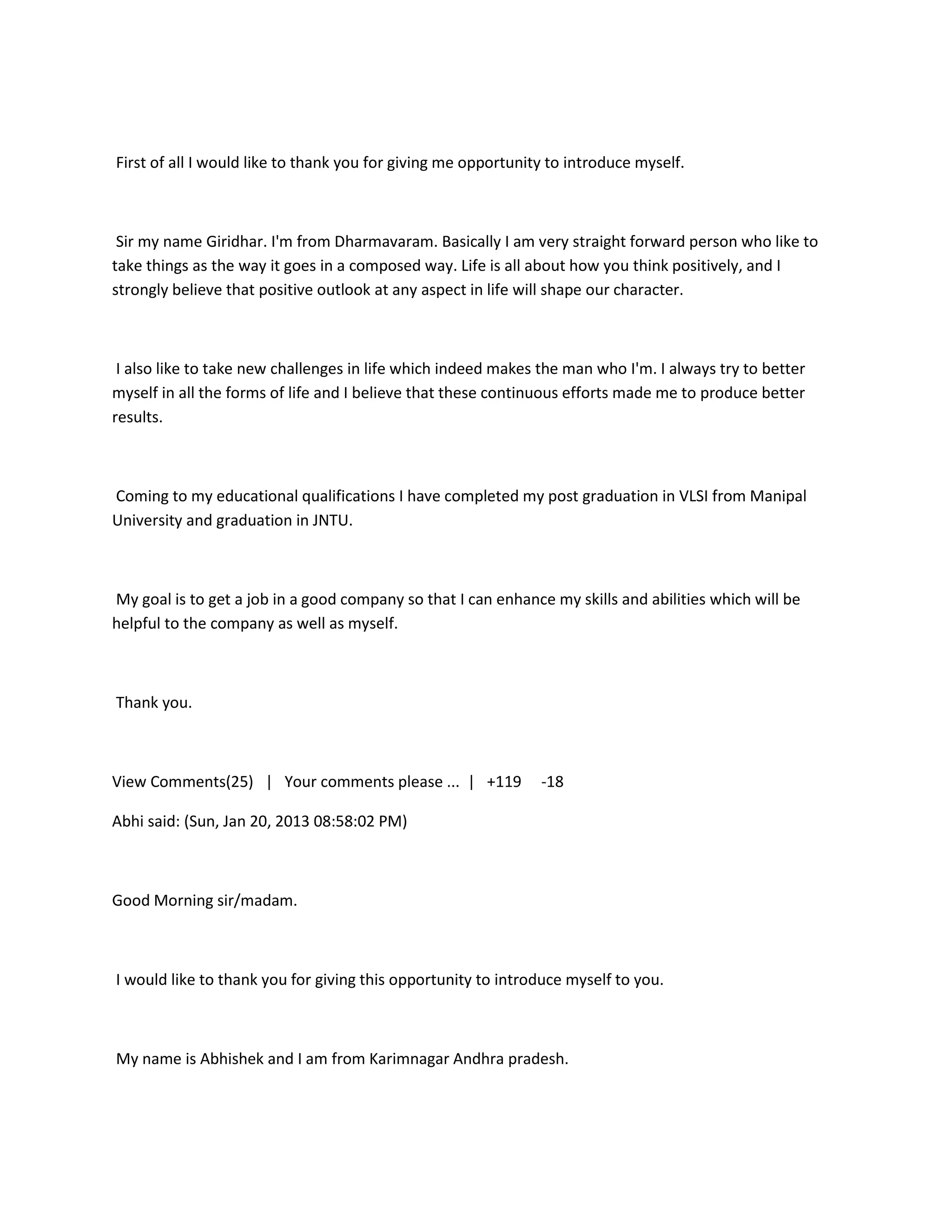 First of all I would like to thank you for giving me opportunity to introduce myself.



 Sir my name Giridhar. I'm from Dharmavaram. Basically I am very straight forward person who like to
take things as the way it goes in a composed way. Life is all about how you think positively, and I
strongly believe that positive outlook at any aspect in life will shape our character.



 I also like to take new challenges in life which indeed makes the man who I'm. I always try to better
myself in all the forms of life and I believe that these continuous efforts made me to produce better
results.



Coming to my educational qualifications I have completed my post graduation in VLSI from Manipal
University and graduation in JNTU.



My goal is to get a job in a good company so that I can enhance my skills and abilities which will be
helpful to the company as well as myself.



Thank you.



View Comments(25) | Your comments please ... | +119            -18

Abhi said: (Sun, Jan 20, 2013 08:58:02 PM)



Good Morning sir/madam.



I would like to thank you for giving this opportunity to introduce myself to you.



My name is Abhishek and I am from Karimnagar Andhra pradesh.
 