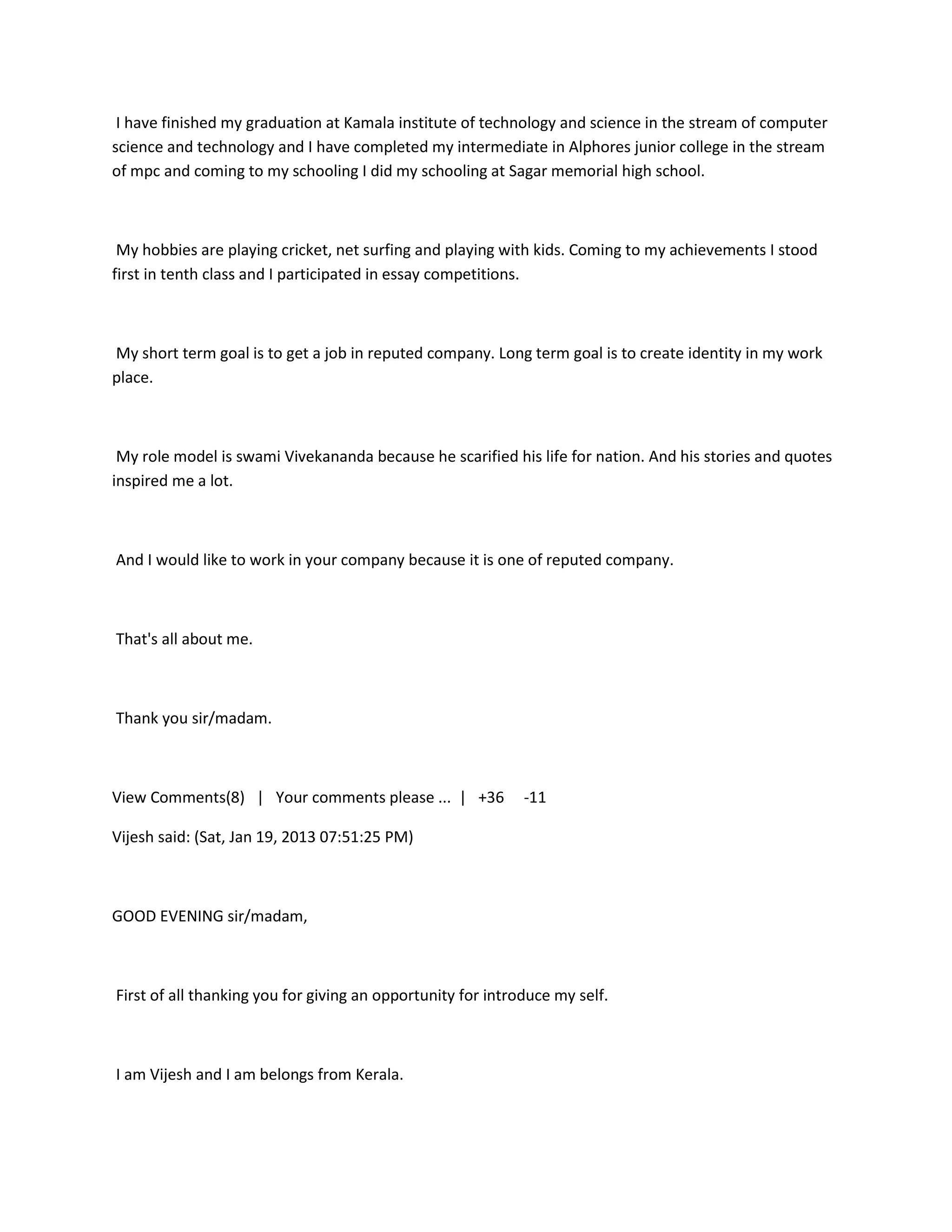 I have finished my graduation at Kamala institute of technology and science in the stream of computer
science and technology and I have completed my intermediate in Alphores junior college in the stream
of mpc and coming to my schooling I did my schooling at Sagar memorial high school.



 My hobbies are playing cricket, net surfing and playing with kids. Coming to my achievements I stood
first in tenth class and I participated in essay competitions.



My short term goal is to get a job in reputed company. Long term goal is to create identity in my work
place.



 My role model is swami Vivekananda because he scarified his life for nation. And his stories and quotes
inspired me a lot.



And I would like to work in your company because it is one of reputed company.



That's all about me.



Thank you sir/madam.



View Comments(8) | Your comments please ... | +36            -11

Vijesh said: (Sat, Jan 19, 2013 07:51:25 PM)



GOOD EVENING sir/madam,



First of all thanking you for giving an opportunity for introduce my self.



I am Vijesh and I am belongs from Kerala.
 