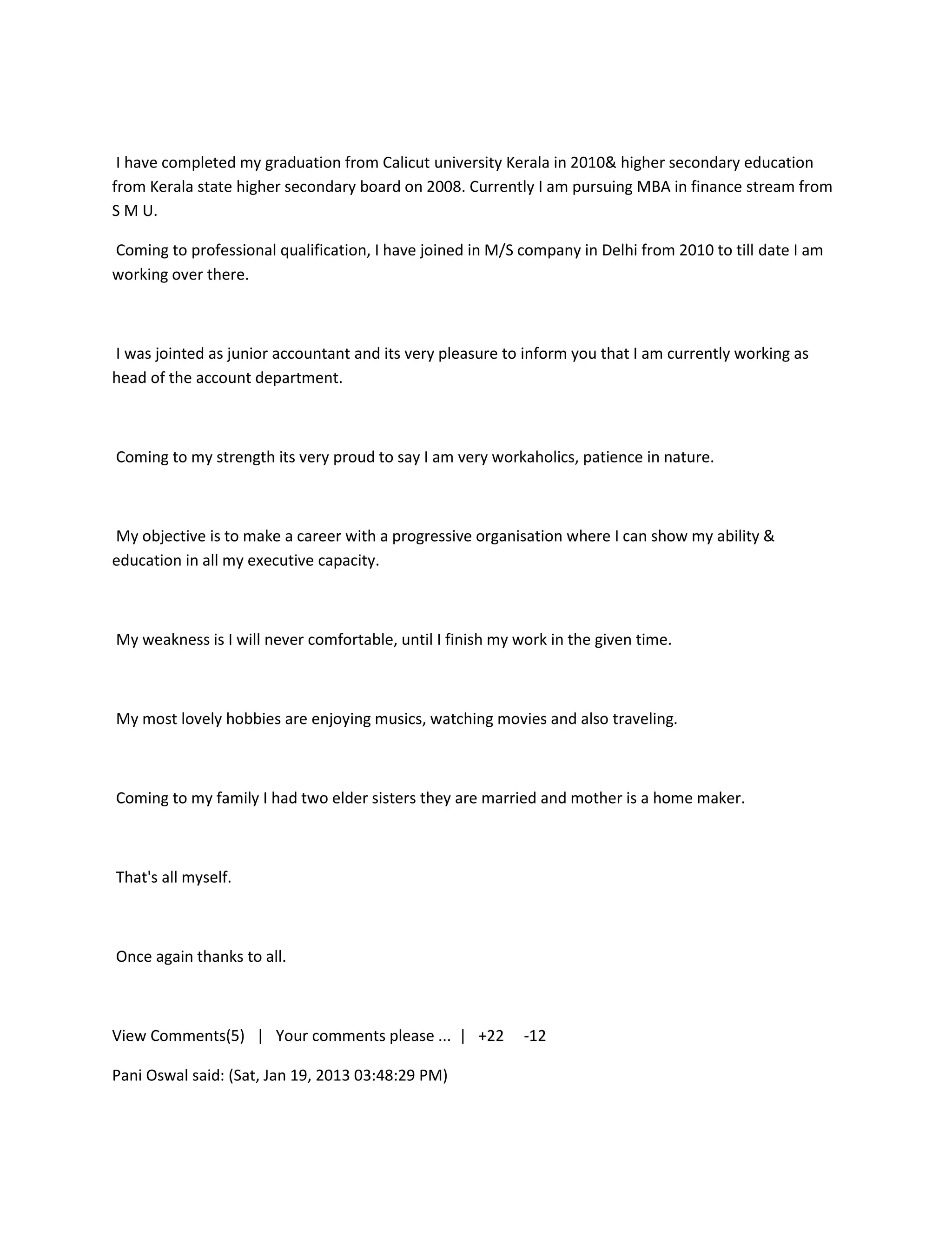 I have completed my graduation from Calicut university Kerala in 2010& higher secondary education
from Kerala state higher secondary board on 2008. Currently I am pursuing MBA in finance stream from
S M U.

Coming to professional qualification, I have joined in M/S company in Delhi from 2010 to till date I am
working over there.



I was jointed as junior accountant and its very pleasure to inform you that I am currently working as
head of the account department.



Coming to my strength its very proud to say I am very workaholics, patience in nature.



My objective is to make a career with a progressive organisation where I can show my ability &
education in all my executive capacity.



My weakness is I will never comfortable, until I finish my work in the given time.



My most lovely hobbies are enjoying musics, watching movies and also traveling.



Coming to my family I had two elder sisters they are married and mother is a home maker.



That's all myself.



Once again thanks to all.



View Comments(5) | Your comments please ... | +22           -12

Pani Oswal said: (Sat, Jan 19, 2013 03:48:29 PM)
 