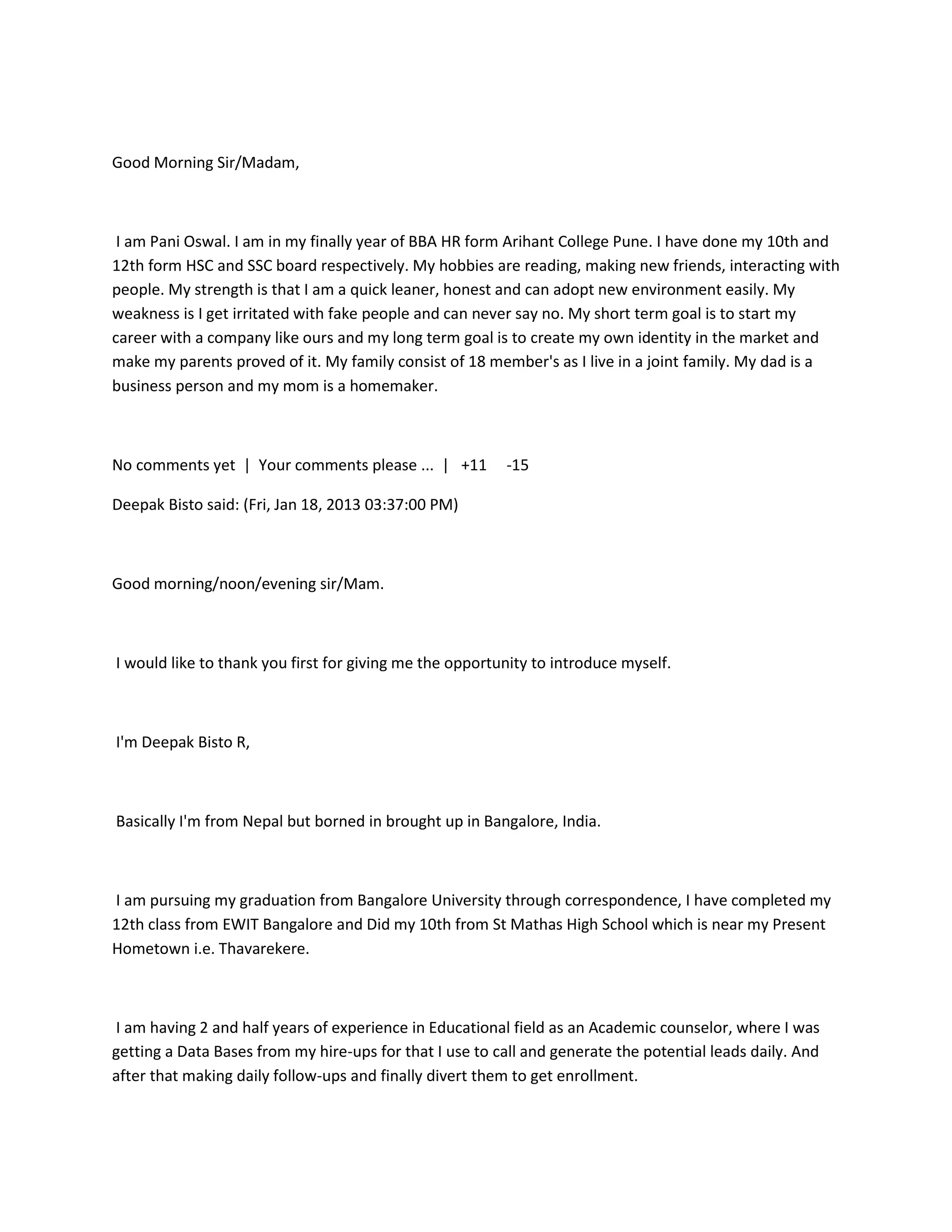 Good Morning Sir/Madam,



 I am Pani Oswal. I am in my finally year of BBA HR form Arihant College Pune. I have done my 10th and
12th form HSC and SSC board respectively. My hobbies are reading, making new friends, interacting with
people. My strength is that I am a quick leaner, honest and can adopt new environment easily. My
weakness is I get irritated with fake people and can never say no. My short term goal is to start my
career with a company like ours and my long term goal is to create my own identity in the market and
make my parents proved of it. My family consist of 18 member's as I live in a joint family. My dad is a
business person and my mom is a homemaker.



No comments yet | Your comments please ... | +11         -15

Deepak Bisto said: (Fri, Jan 18, 2013 03:37:00 PM)



Good morning/noon/evening sir/Mam.



I would like to thank you first for giving me the opportunity to introduce myself.



I'm Deepak Bisto R,



Basically I'm from Nepal but borned in brought up in Bangalore, India.



I am pursuing my graduation from Bangalore University through correspondence, I have completed my
12th class from EWIT Bangalore and Did my 10th from St Mathas High School which is near my Present
Hometown i.e. Thavarekere.



I am having 2 and half years of experience in Educational field as an Academic counselor, where I was
getting a Data Bases from my hire-ups for that I use to call and generate the potential leads daily. And
after that making daily follow-ups and finally divert them to get enrollment.
 