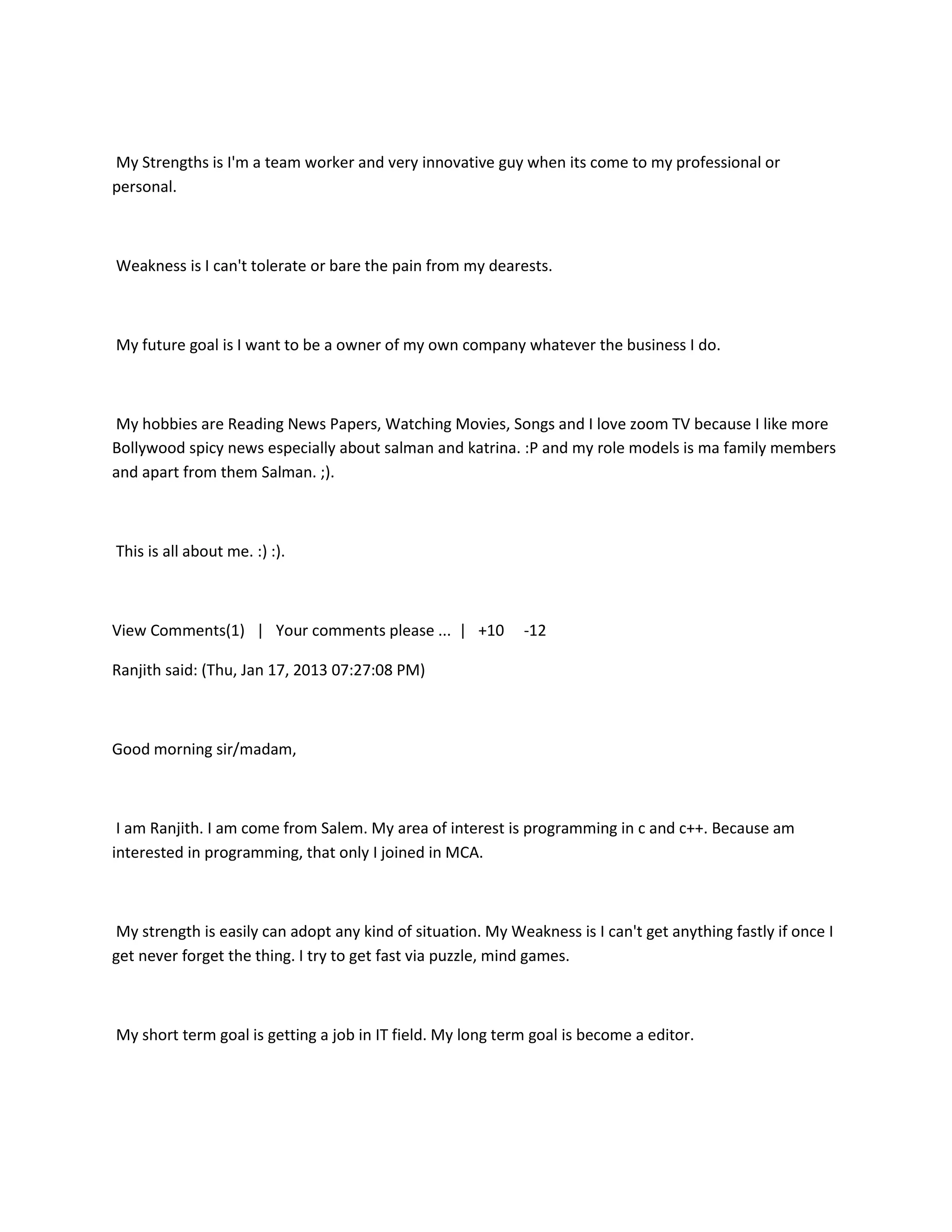 My Strengths is I'm a team worker and very innovative guy when its come to my professional or
personal.



Weakness is I can't tolerate or bare the pain from my dearests.



My future goal is I want to be a owner of my own company whatever the business I do.



My hobbies are Reading News Papers, Watching Movies, Songs and I love zoom TV because I like more
Bollywood spicy news especially about salman and katrina. :P and my role models is ma family members
and apart from them Salman. ;).



This is all about me. :) :).



View Comments(1) | Your comments please ... | +10            -12

Ranjith said: (Thu, Jan 17, 2013 07:27:08 PM)



Good morning sir/madam,



 I am Ranjith. I am come from Salem. My area of interest is programming in c and c++. Because am
interested in programming, that only I joined in MCA.



My strength is easily can adopt any kind of situation. My Weakness is I can't get anything fastly if once I
get never forget the thing. I try to get fast via puzzle, mind games.



My short term goal is getting a job in IT field. My long term goal is become a editor.
 
