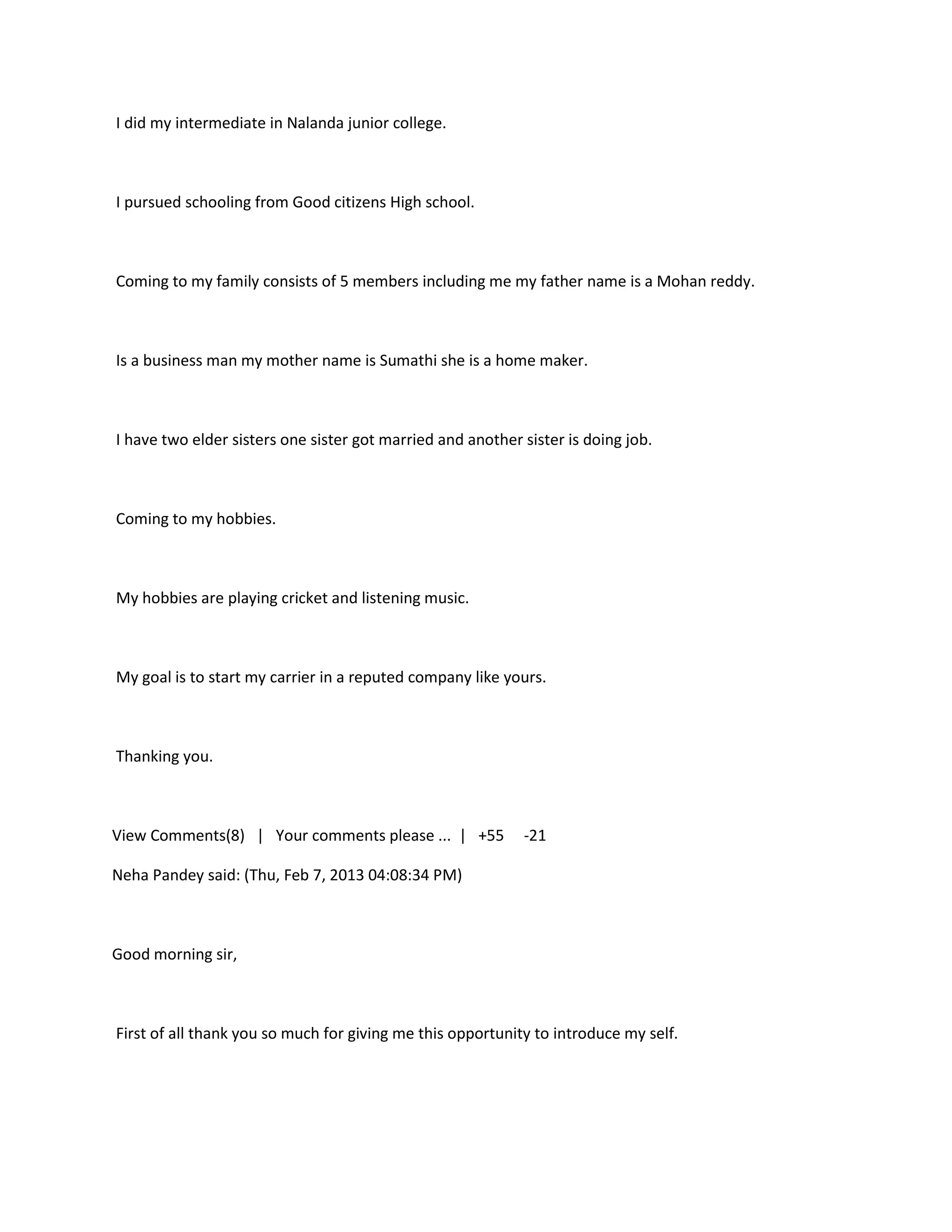 I did my intermediate in Nalanda junior college.



I pursued schooling from Good citizens High school.



Coming to my family consists of 5 members including me my father name is a Mohan reddy.



Is a business man my mother name is Sumathi she is a home maker.



I have two elder sisters one sister got married and another sister is doing job.



Coming to my hobbies.



My hobbies are playing cricket and listening music.



My goal is to start my carrier in a reputed company like yours.



Thanking you.



View Comments(8) | Your comments please ... | +55           -21

Neha Pandey said: (Thu, Feb 7, 2013 04:08:34 PM)



Good morning sir,



First of all thank you so much for giving me this opportunity to introduce my self.
 