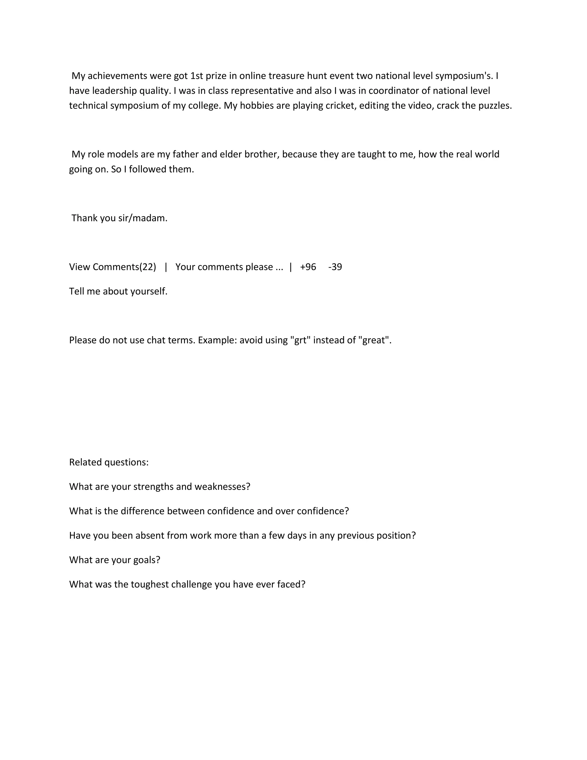 My achievements were got 1st prize in online treasure hunt event two national level symposium's. I
have leadership quality. I was in class representative and also I was in coordinator of national level
technical symposium of my college. My hobbies are playing cricket, editing the video, crack the puzzles.



My role models are my father and elder brother, because they are taught to me, how the real world
going on. So I followed them.



Thank you sir/madam.



View Comments(22) | Your comments please ... | +96           -39

Tell me about yourself.



Please do not use chat terms. Example: avoid using "grt" instead of "great".




Related questions:

What are your strengths and weaknesses?

What is the difference between confidence and over confidence?

Have you been absent from work more than a few days in any previous position?

What are your goals?

What was the toughest challenge you have ever faced?
 