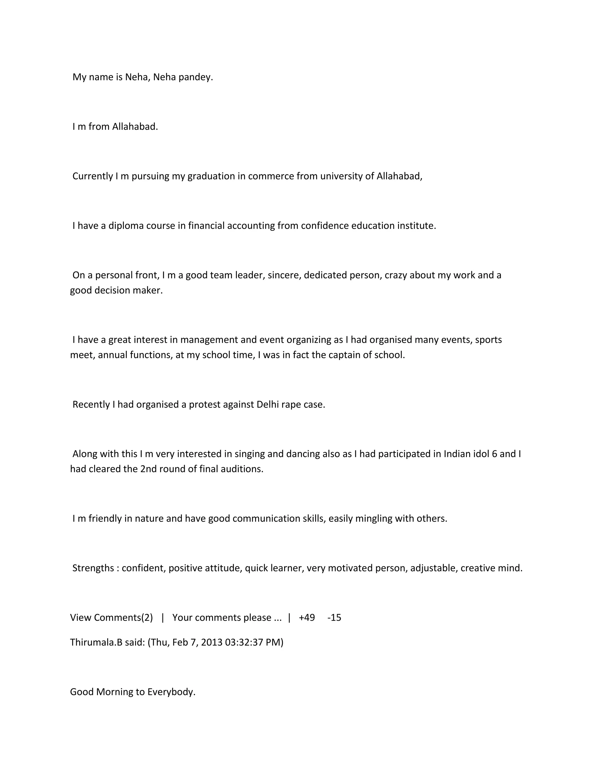 My name is Neha, Neha pandey.



I m from Allahabad.



Currently I m pursuing my graduation in commerce from university of Allahabad,



I have a diploma course in financial accounting from confidence education institute.



On a personal front, I m a good team leader, sincere, dedicated person, crazy about my work and a
good decision maker.



I have a great interest in management and event organizing as I had organised many events, sports
meet, annual functions, at my school time, I was in fact the captain of school.



Recently I had organised a protest against Delhi rape case.



Along with this I m very interested in singing and dancing also as I had participated in Indian idol 6 and I
had cleared the 2nd round of final auditions.



I m friendly in nature and have good communication skills, easily mingling with others.



Strengths : confident, positive attitude, quick learner, very motivated person, adjustable, creative mind.



View Comments(2) | Your comments please ... | +49             -15

Thirumala.B said: (Thu, Feb 7, 2013 03:32:37 PM)



Good Morning to Everybody.
 