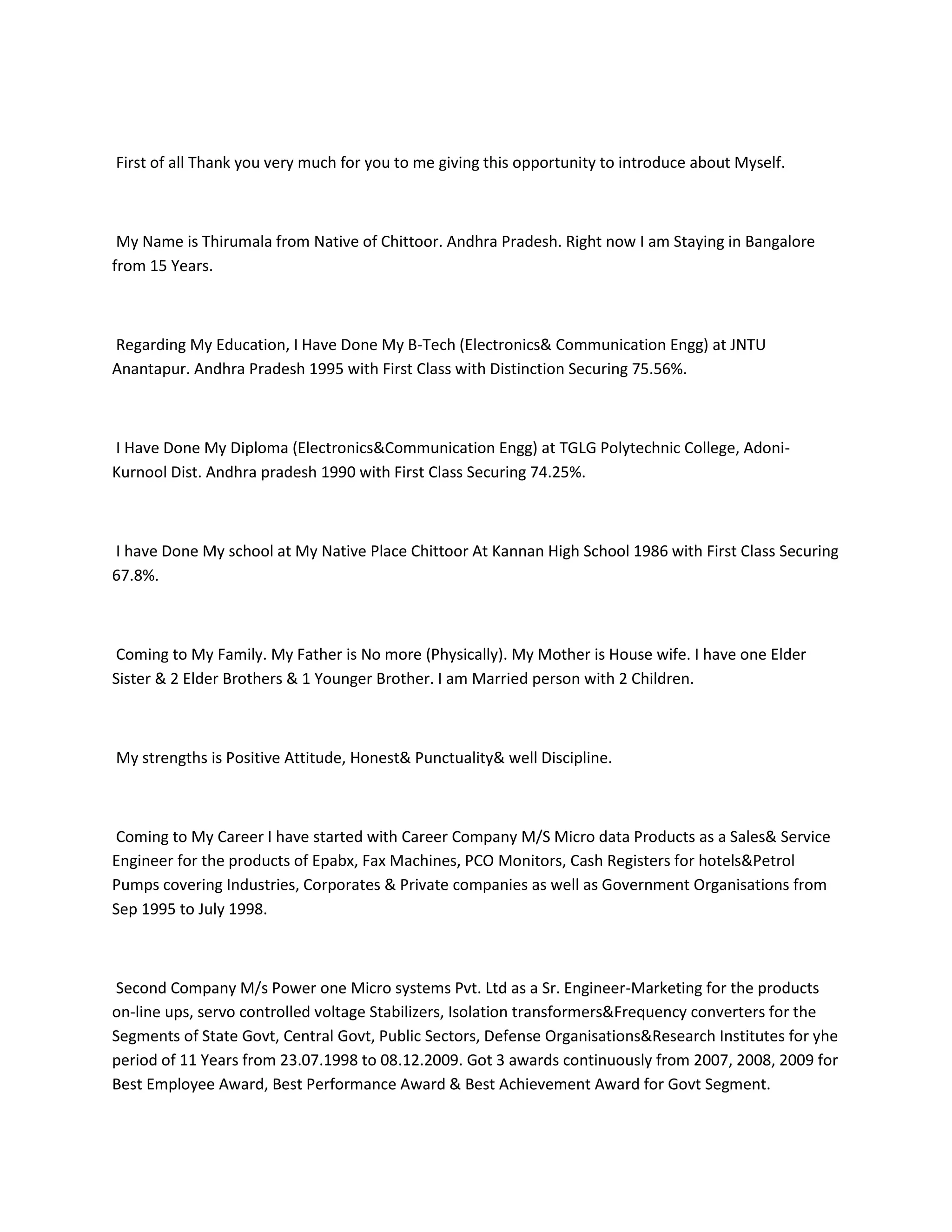 First of all Thank you very much for you to me giving this opportunity to introduce about Myself.



 My Name is Thirumala from Native of Chittoor. Andhra Pradesh. Right now I am Staying in Bangalore
from 15 Years.



Regarding My Education, I Have Done My B-Tech (Electronics& Communication Engg) at JNTU
Anantapur. Andhra Pradesh 1995 with First Class with Distinction Securing 75.56%.



I Have Done My Diploma (Electronics&Communication Engg) at TGLG Polytechnic College, Adoni-
Kurnool Dist. Andhra pradesh 1990 with First Class Securing 74.25%.



I have Done My school at My Native Place Chittoor At Kannan High School 1986 with First Class Securing
67.8%.



Coming to My Family. My Father is No more (Physically). My Mother is House wife. I have one Elder
Sister & 2 Elder Brothers & 1 Younger Brother. I am Married person with 2 Children.



My strengths is Positive Attitude, Honest& Punctuality& well Discipline.



Coming to My Career I have started with Career Company M/S Micro data Products as a Sales& Service
Engineer for the products of Epabx, Fax Machines, PCO Monitors, Cash Registers for hotels&Petrol
Pumps covering Industries, Corporates & Private companies as well as Government Organisations from
Sep 1995 to July 1998.



Second Company M/s Power one Micro systems Pvt. Ltd as a Sr. Engineer-Marketing for the products
on-line ups, servo controlled voltage Stabilizers, Isolation transformers&Frequency converters for the
Segments of State Govt, Central Govt, Public Sectors, Defense Organisations&Research Institutes for yhe
period of 11 Years from 23.07.1998 to 08.12.2009. Got 3 awards continuously from 2007, 2008, 2009 for
Best Employee Award, Best Performance Award & Best Achievement Award for Govt Segment.
 