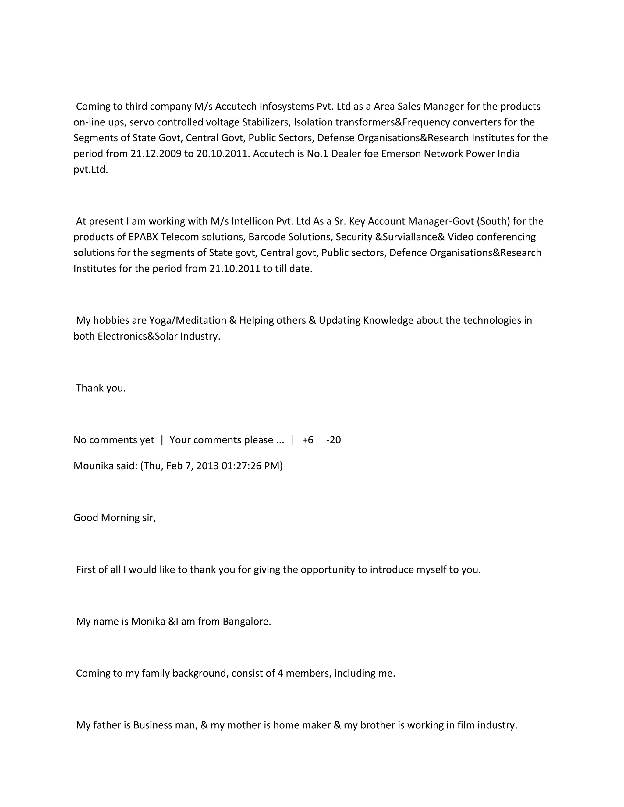 Coming to third company M/s Accutech Infosystems Pvt. Ltd as a Area Sales Manager for the products
on-line ups, servo controlled voltage Stabilizers, Isolation transformers&Frequency converters for the
Segments of State Govt, Central Govt, Public Sectors, Defense Organisations&Research Institutes for the
period from 21.12.2009 to 20.10.2011. Accutech is No.1 Dealer foe Emerson Network Power India
pvt.Ltd.



 At present I am working with M/s Intellicon Pvt. Ltd As a Sr. Key Account Manager-Govt (South) for the
products of EPABX Telecom solutions, Barcode Solutions, Security &Surviallance& Video conferencing
solutions for the segments of State govt, Central govt, Public sectors, Defence Organisations&Research
Institutes for the period from 21.10.2011 to till date.



My hobbies are Yoga/Meditation & Helping others & Updating Knowledge about the technologies in
both Electronics&Solar Industry.



Thank you.



No comments yet | Your comments please ... | +6          -20

Mounika said: (Thu, Feb 7, 2013 01:27:26 PM)



Good Morning sir,



First of all I would like to thank you for giving the opportunity to introduce myself to you.



My name is Monika &I am from Bangalore.



Coming to my family background, consist of 4 members, including me.



My father is Business man, & my mother is home maker & my brother is working in film industry.
 