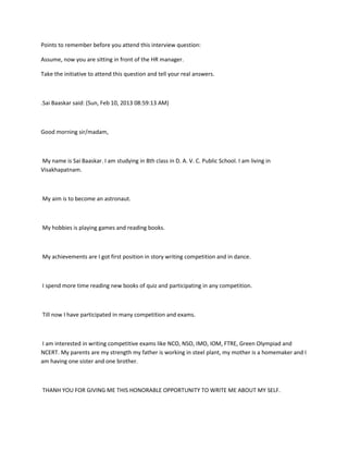 Points to remember before you attend this interview question:

Assume, now you are sitting in front of the HR manager.

Take the initiative to attend this question and tell your real answers.



.Sai Baaskar said: (Sun, Feb 10, 2013 08:59:13 AM)



Good morning sir/madam,



My name is Sai Baaskar. I am studying in 8th class in D. A. V. C. Public School. I am living in
Visakhapatnam.



My aim is to become an astronaut.



My hobbies is playing games and reading books.



My achievements are I got first position in story writing competition and in dance.



I spend more time reading new books of quiz and participating in any competition.



Till now I have participated in many competition and exams.



I am interested in writing competitive exams like NCO, NSO, IMO, IOM, FTRE, Green Olympiad and
NCERT. My parents are my strength my father is working in steel plant, my mother is a homemaker and I
am having one sister and one brother.



THANH YOU FOR GIVING ME THIS HONORABLE OPPORTUNITY TO WRITE ME ABOUT MY SELF.
 
