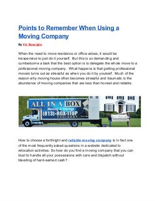 Points to Remember When Using a
Moving Company
By Vic Busciglio
When the need to move residence or office arises, it would be
inexpensive to just do it yourself.  But this is so demanding and
cumbersome a task that the best option is to delegate the whole move to a
professional moving company.  What happens is that getting professional
movers turns out as stressful as when you do it by yourself.  Much of the
reason why moving house often becomes stressful and traumatic is the
abundance of moving companies that are less than honest and reliable.
How to choose a forthright and reliable moving company is in fact one
of the most frequently asked questions in a website dedicated to
relocation activities. So how do you find a moving company that you can
trust to handle all your possessions with care and dispatch without
bleeding of hard­earned cash?
 