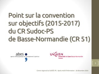Point sur la convention
sur objectifs (2015-2017)
du CR Sudoc-PS
de Basse-Normandie (CR 51)
Centre régional du SUDOC-PS - Après-midi d'information - 18 décembre 2014
1
 