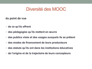 Diversité des MOOC
du point de vue
 de ce qu’ils offrent
 des pédagogies qu’ils mettent en œuvre
 des publics visés et des usages auxquels ils se prêtent
 des modes de financement de leurs producteurs
 des statuts qu’ils ont dans les institutions éducatives
 de l’origine et de la trajectoire de leurs concepteurs
 