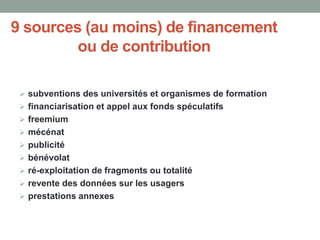 9 sources (au moins) de financement
ou de contribution
 subventions des universités et organismes de formation
 financiarisation et appel aux fonds spéculatifs
 freemium
 mécénat
 publicité
 bénévolat
 ré-exploitation de fragments ou totalité
 revente des données sur les usagers
 prestations annexes
 