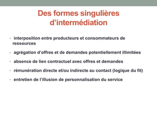 Des formes singulières
d’intermédiation
• interposition entre producteurs et consommateurs de
ressources
• agrégation d’offres et de demandes potentiellement illimitées
• absence de lien contractuel avec offres et demandes
• rémunération directe et/ou indirecte au contact (logique du fit)
• entretien de l’illusion de personnalisation du service
 